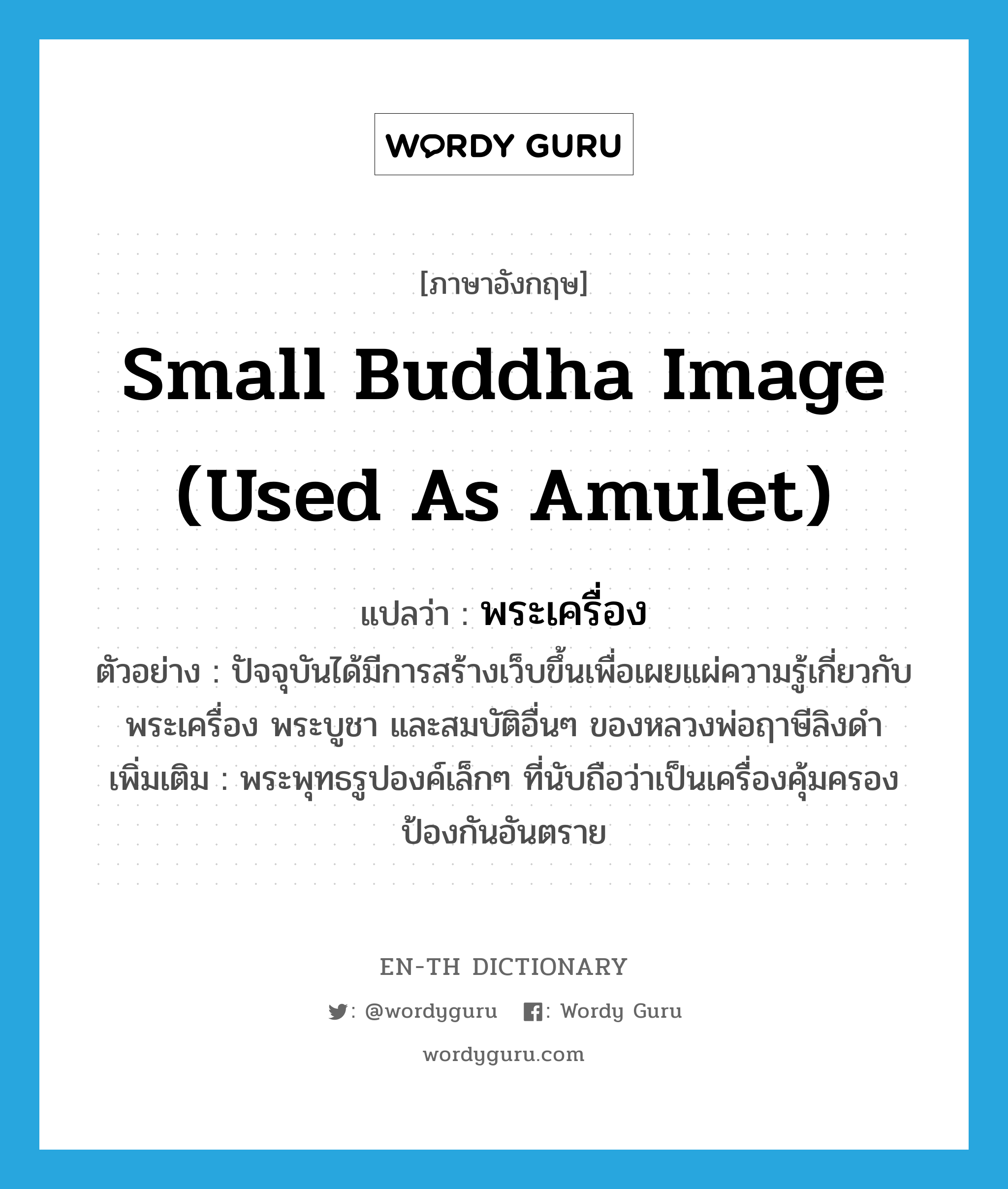 พระเครื่อง ภาษาอังกฤษ?, คำศัพท์ภาษาอังกฤษ พระเครื่อง แปลว่า small Buddha image (used as amulet) ประเภท N ตัวอย่าง ปัจจุบันได้มีการสร้างเว็บขึ้นเพื่อเผยแผ่ความรู้เกี่ยวกับ พระเครื่อง พระบูชา และสมบัติอื่นๆ ของหลวงพ่อฤาษีลิงดำ เพิ่มเติม พระพุทธรูปองค์เล็กๆ ที่นับถือว่าเป็นเครื่องคุ้มครองป้องกันอันตราย หมวด N