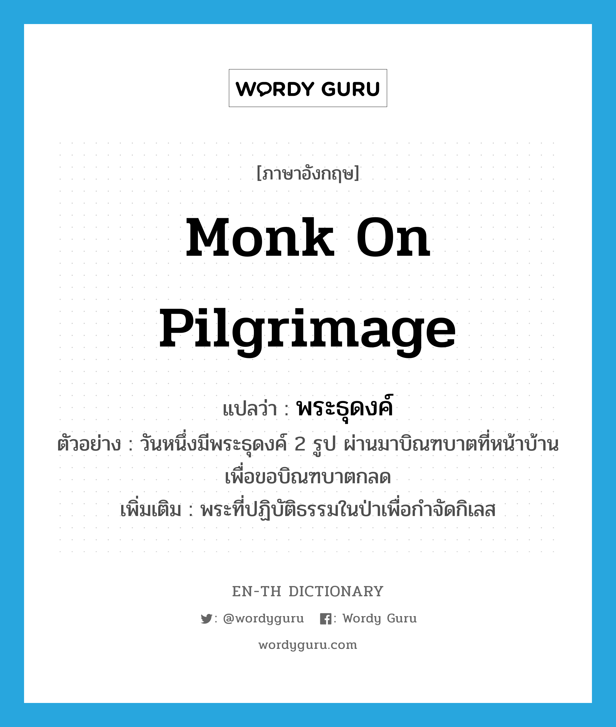 monk on pilgrimage แปลว่า?, คำศัพท์ภาษาอังกฤษ monk on pilgrimage แปลว่า พระธุดงค์ ประเภท N ตัวอย่าง วันหนึ่งมีพระธุดงค์ 2 รูป ผ่านมาบิณฑบาตที่หน้าบ้านเพื่อขอบิณฑบาตกลด เพิ่มเติม พระที่ปฏิบัติธรรมในป่าเพื่อกำจัดกิเลส หมวด N
