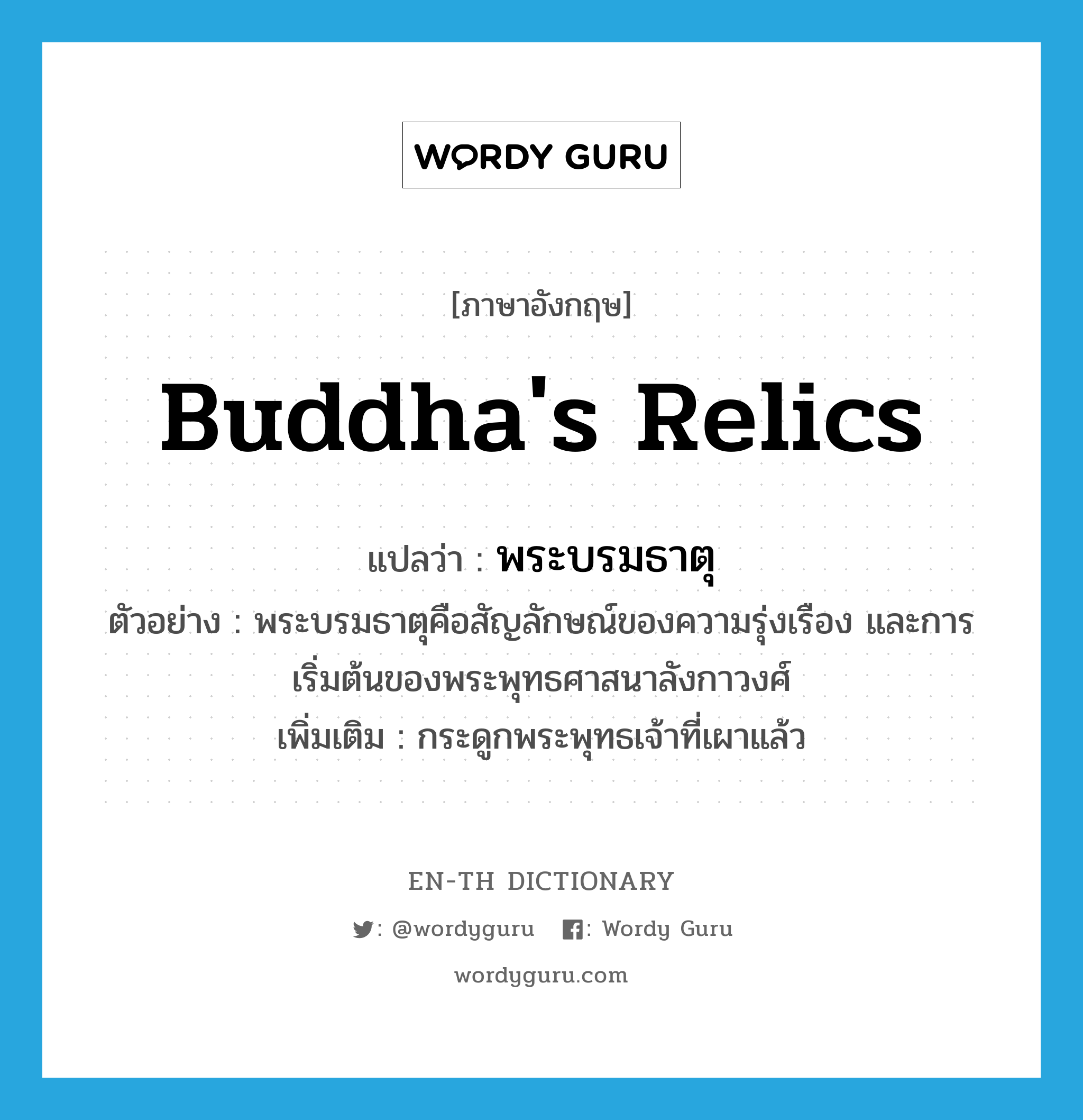 Buddha's relics แปลว่า?, คำศัพท์ภาษาอังกฤษ Buddha's relics แปลว่า พระบรมธาตุ ประเภท N ตัวอย่าง พระบรมธาตุคือสัญลักษณ์ของความรุ่งเรือง และการเริ่มต้นของพระพุทธศาสนาลังกาวงศ์ เพิ่มเติม กระดูกพระพุทธเจ้าที่เผาแล้ว หมวด N