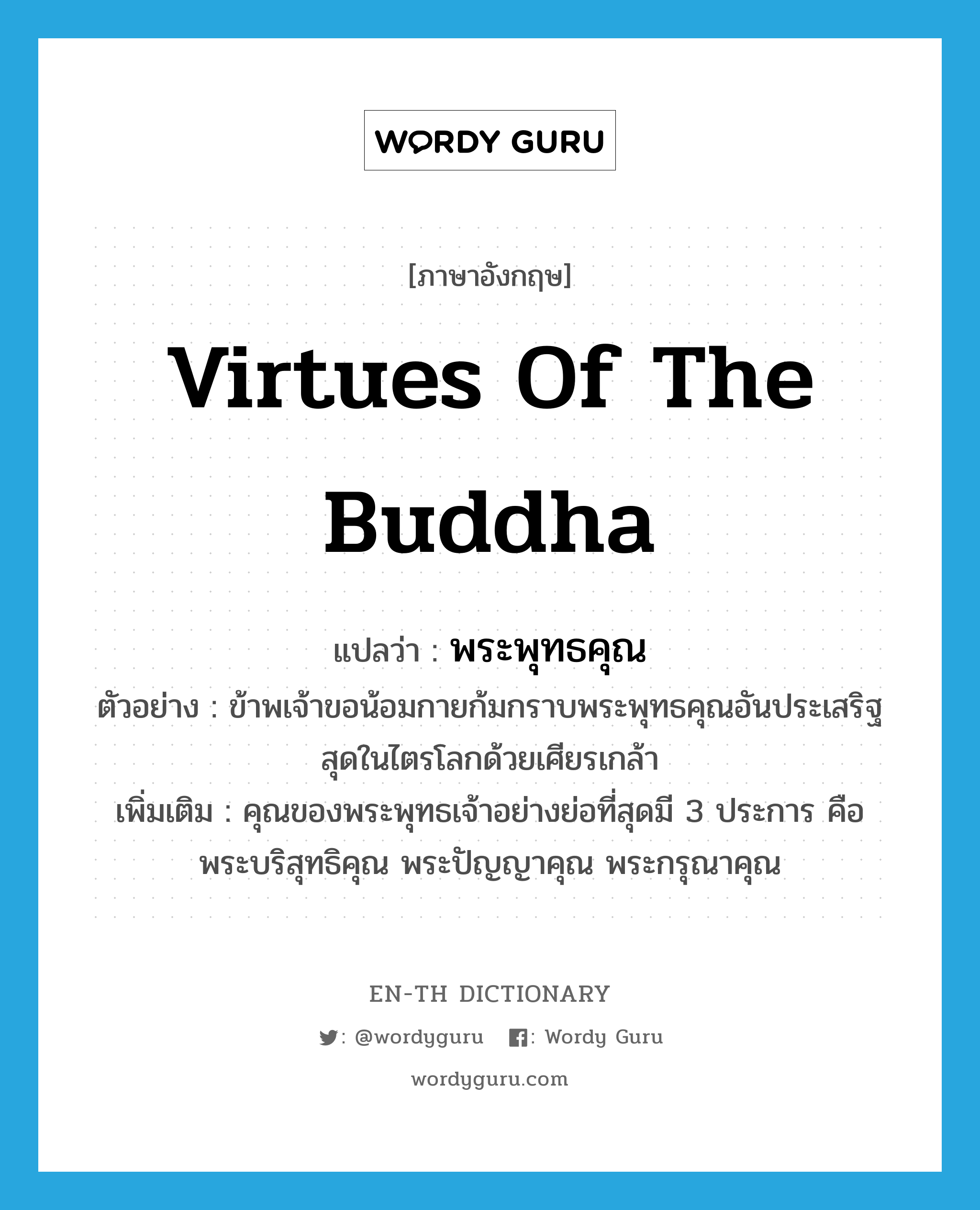 virtues of the Buddha แปลว่า?, คำศัพท์ภาษาอังกฤษ virtues of the Buddha แปลว่า พระพุทธคุณ ประเภท N ตัวอย่าง ข้าพเจ้าขอน้อมกายก้มกราบพระพุทธคุณอันประเสริฐสุดในไตรโลกด้วยเศียรเกล้า เพิ่มเติม คุณของพระพุทธเจ้าอย่างย่อที่สุดมี 3 ประการ คือ พระบริสุทธิคุณ พระปัญญาคุณ พระกรุณาคุณ หมวด N