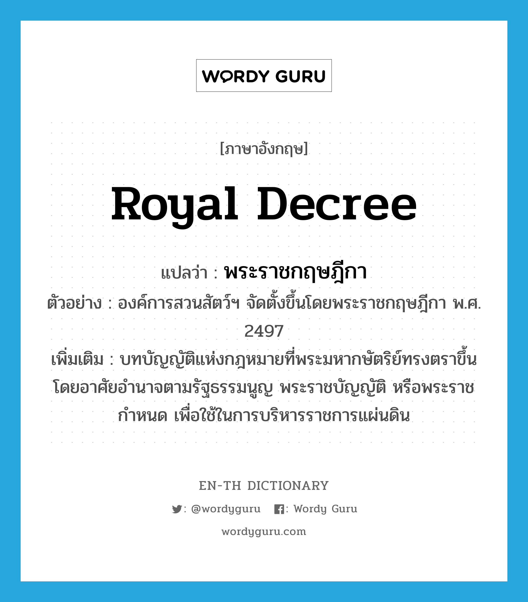royal decree แปลว่า?, คำศัพท์ภาษาอังกฤษ royal decree แปลว่า พระราชกฤษฎีกา ประเภท N ตัวอย่าง องค์การสวนสัตว์ฯ จัดตั้งขึ้นโดยพระราชกฤษฎีกา พ.ศ. 2497 เพิ่มเติม บทบัญญัติแห่งกฎหมายที่พระมหากษัตริย์ทรงตราขึ้นโดยอาศัยอำนาจตามรัฐธรรมนูญ พระราชบัญญัติ หรือพระราชกำหนด เพื่อใช้ในการบริหารราชการแผ่นดิน หมวด N