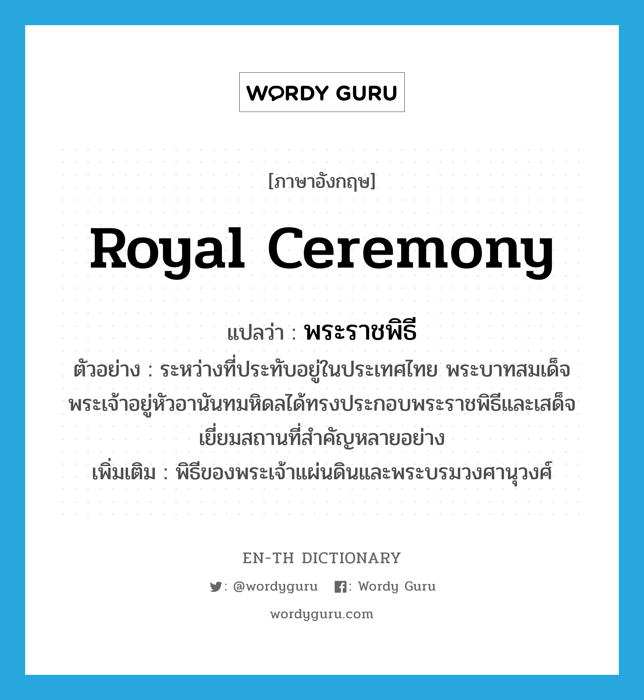 royal ceremony แปลว่า?, คำศัพท์ภาษาอังกฤษ royal ceremony แปลว่า พระราชพิธี ประเภท N ตัวอย่าง ระหว่างที่ประทับอยู่ในประเทศไทย พระบาทสมเด็จพระเจ้าอยู่หัวอานันทมหิดลได้ทรงประกอบพระราชพิธีและเสด็จเยี่ยมสถานที่สำคัญหลายอย่าง เพิ่มเติม พิธีของพระเจ้าแผ่นดินและพระบรมวงศานุวงศ์ หมวด N