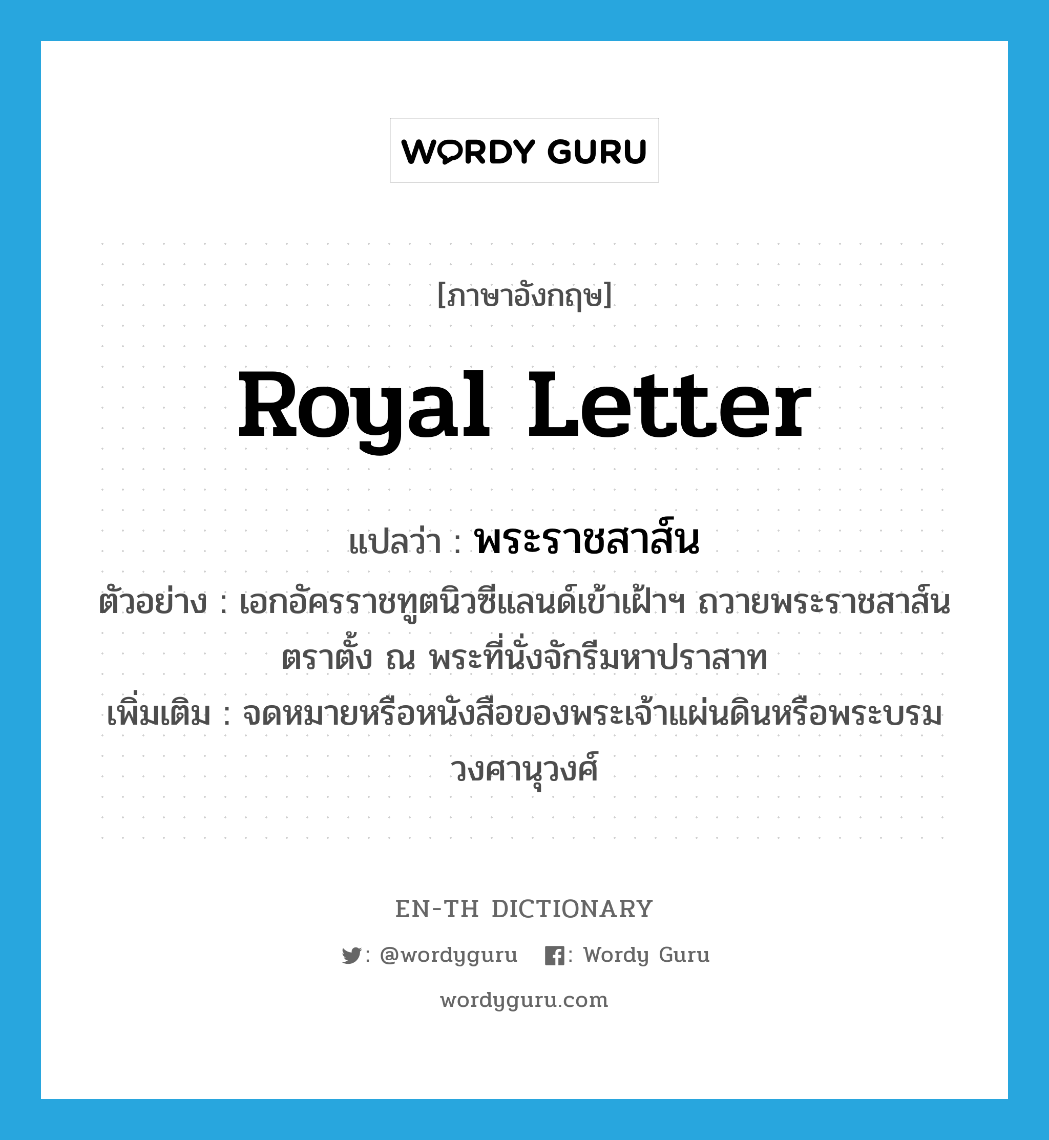 royal letter แปลว่า?, คำศัพท์ภาษาอังกฤษ royal letter แปลว่า พระราชสาส์น ประเภท N ตัวอย่าง เอกอัครราชทูตนิวซีแลนด์เข้าเฝ้าฯ ถวายพระราชสาส์นตราตั้ง ณ พระที่นั่งจักรีมหาปราสาท เพิ่มเติม จดหมายหรือหนังสือของพระเจ้าแผ่นดินหรือพระบรมวงศานุวงศ์ หมวด N