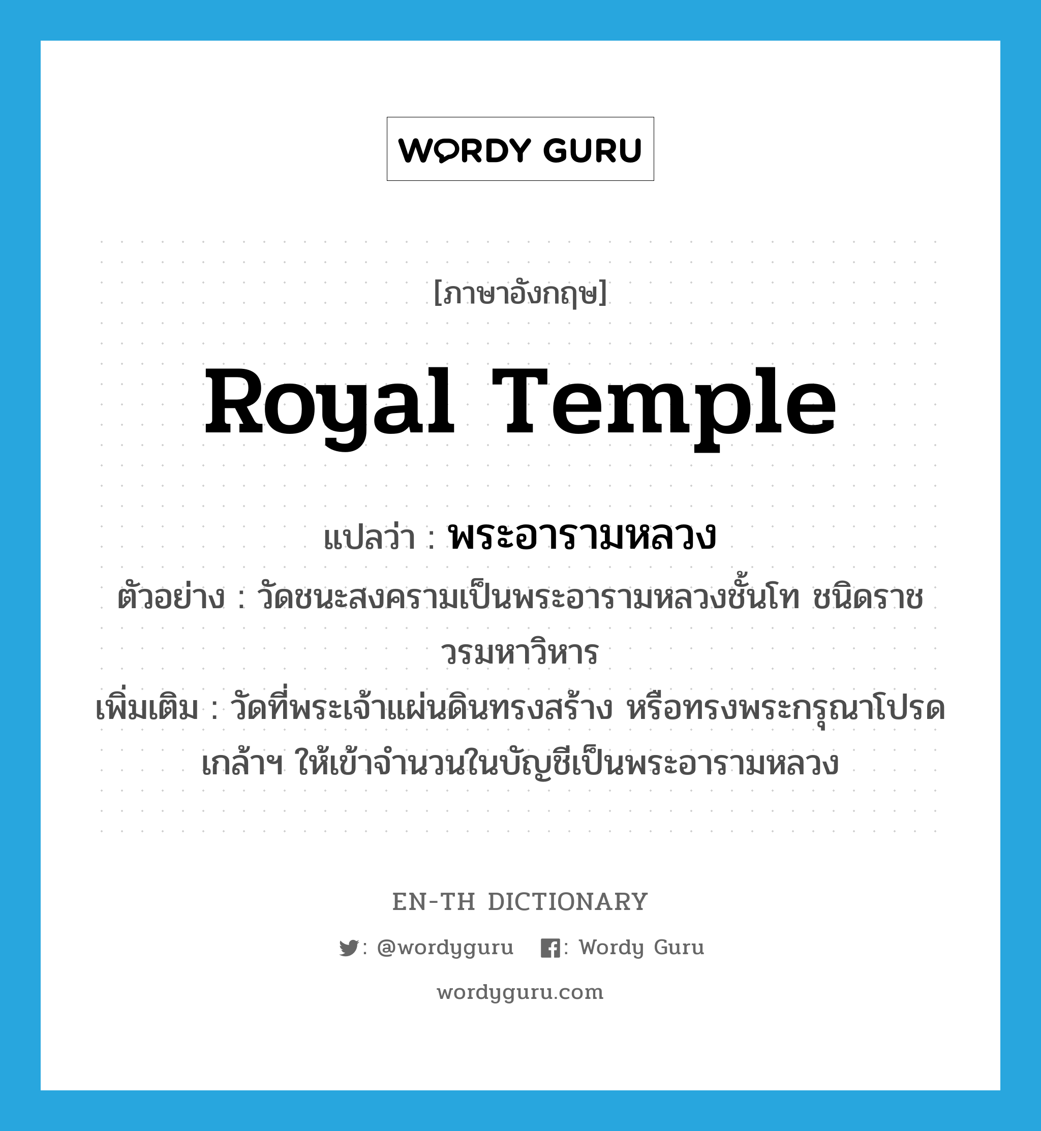 royal temple แปลว่า?, คำศัพท์ภาษาอังกฤษ royal temple แปลว่า พระอารามหลวง ประเภท N ตัวอย่าง วัดชนะสงครามเป็นพระอารามหลวงชั้นโท ชนิดราชวรมหาวิหาร เพิ่มเติม วัดที่พระเจ้าแผ่นดินทรงสร้าง หรือทรงพระกรุณาโปรดเกล้าฯ ให้เข้าจำนวนในบัญชีเป็นพระอารามหลวง หมวด N