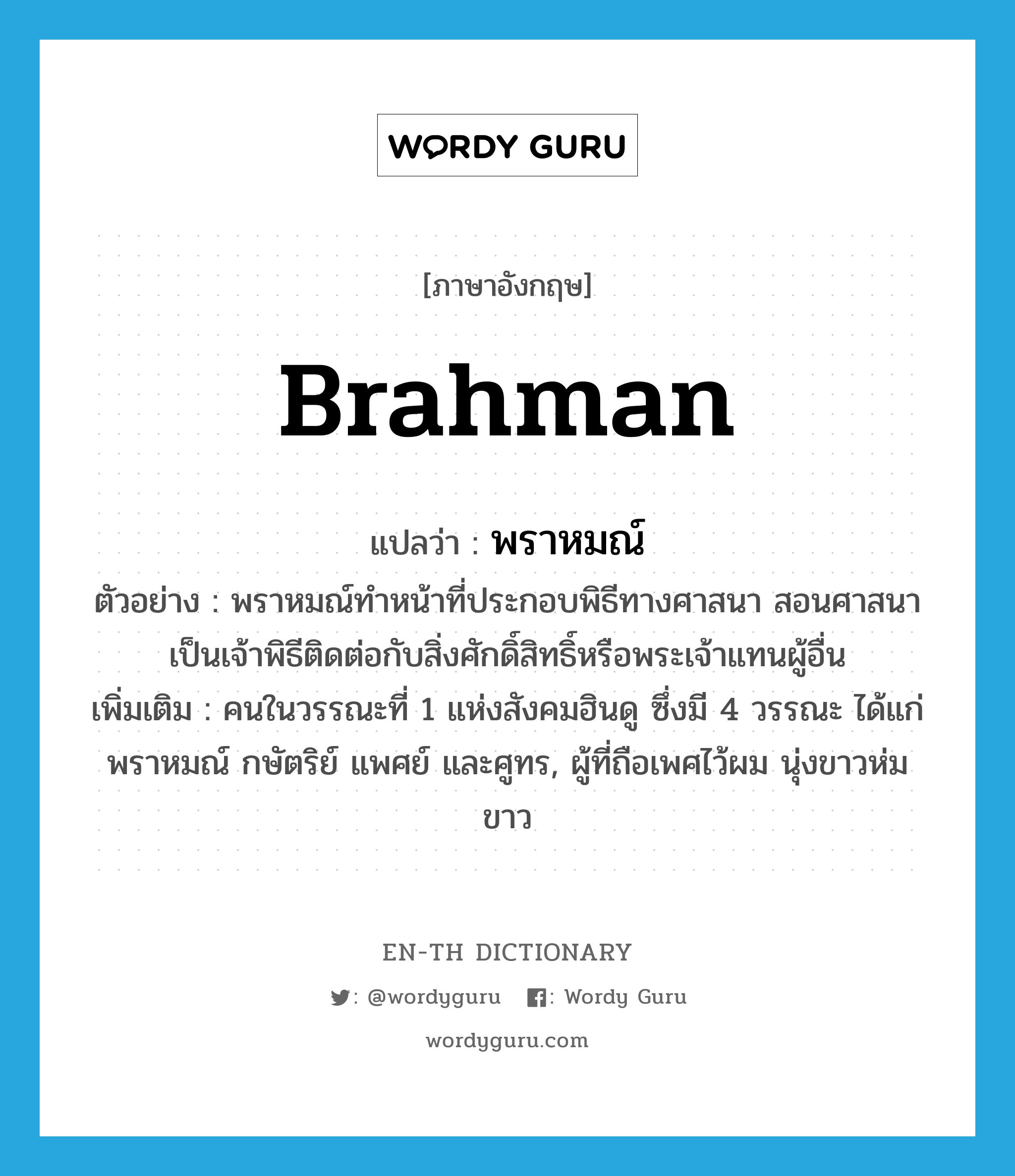 Brahman แปลว่า?, คำศัพท์ภาษาอังกฤษ Brahman แปลว่า พราหมณ์ ประเภท N ตัวอย่าง พราหมณ์ทำหน้าที่ประกอบพิธีทางศาสนา สอนศาสนา เป็นเจ้าพิธีติดต่อกับสิ่งศักดิ์สิทธิ์หรือพระเจ้าแทนผู้อื่น เพิ่มเติม คนในวรรณะที่ 1 แห่งสังคมฮินดู ซึ่งมี 4 วรรณะ ได้แก่ พราหมณ์ กษัตริย์ แพศย์ และศูทร, ผู้ที่ถือเพศไว้ผม นุ่งขาวห่มขาว หมวด N