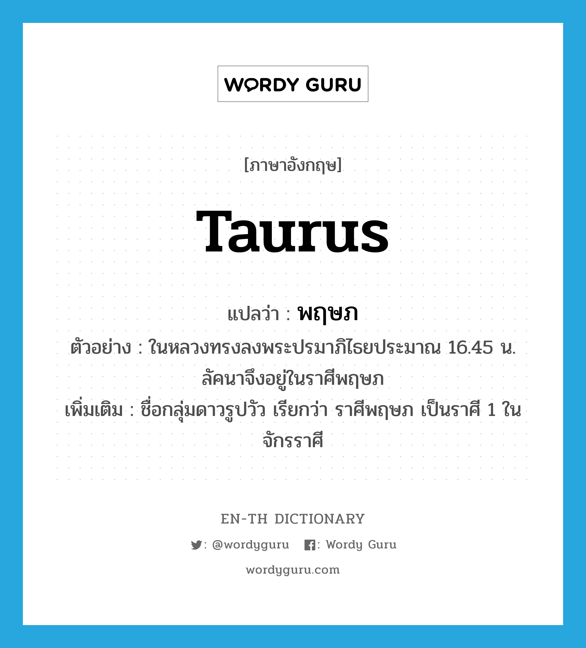 Taurus แปลว่า?, คำศัพท์ภาษาอังกฤษ Taurus แปลว่า พฤษภ ประเภท N ตัวอย่าง ในหลวงทรงลงพระปรมาภิไธยประมาณ 16.45 น. ลัคนาจึงอยู่ในราศีพฤษภ เพิ่มเติม ชื่อกลุ่มดาวรูปวัว เรียกว่า ราศีพฤษภ เป็นราศี 1 ในจักรราศี หมวด N