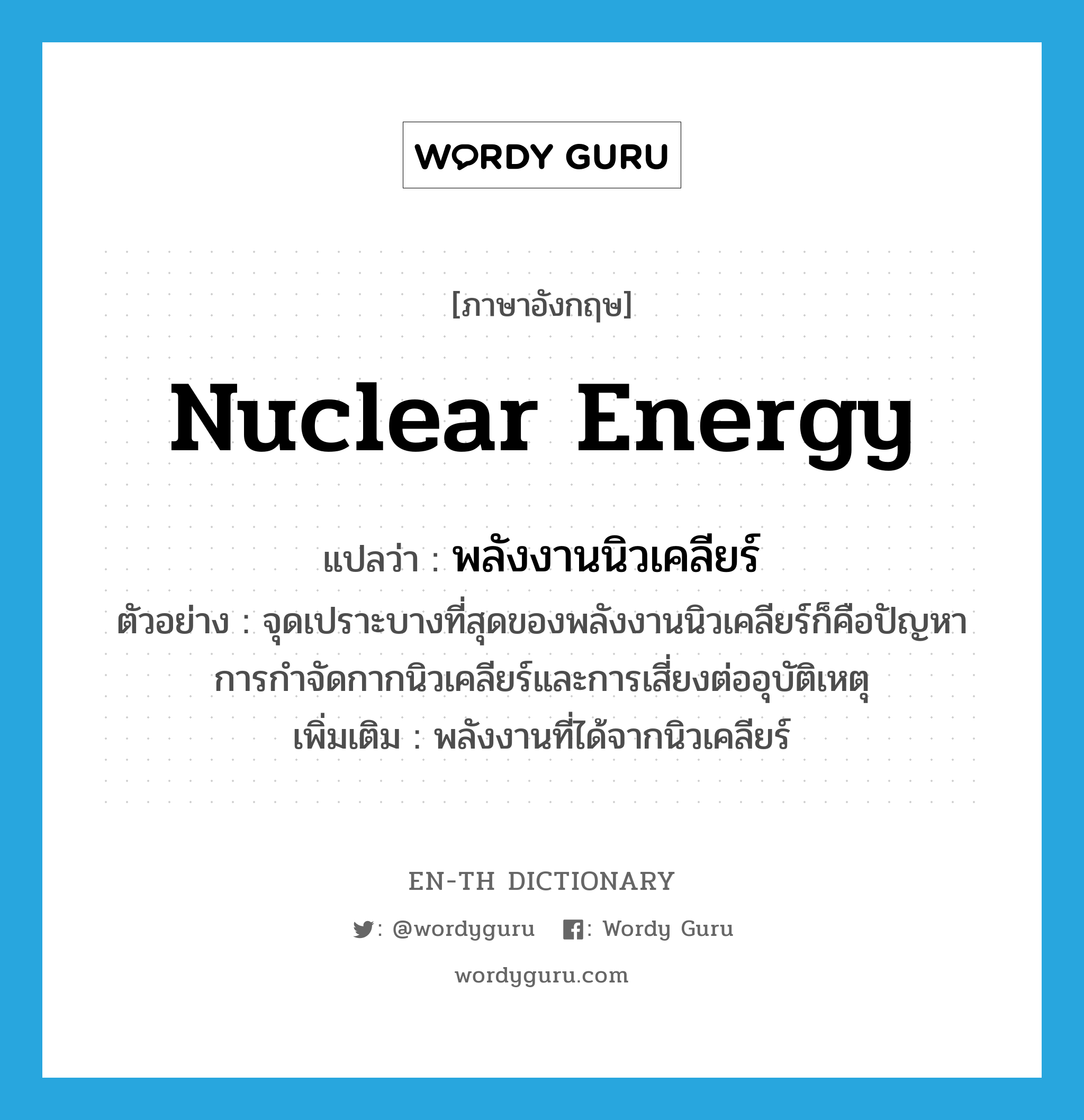 nuclear energy แปลว่า?, คำศัพท์ภาษาอังกฤษ nuclear energy แปลว่า พลังงานนิวเคลียร์ ประเภท N ตัวอย่าง จุดเปราะบางที่สุดของพลังงานนิวเคลียร์ก็คือปัญหาการกำจัดกากนิวเคลียร์และการเสี่ยงต่ออุบัติเหตุ เพิ่มเติม พลังงานที่ได้จากนิวเคลียร์ หมวด N