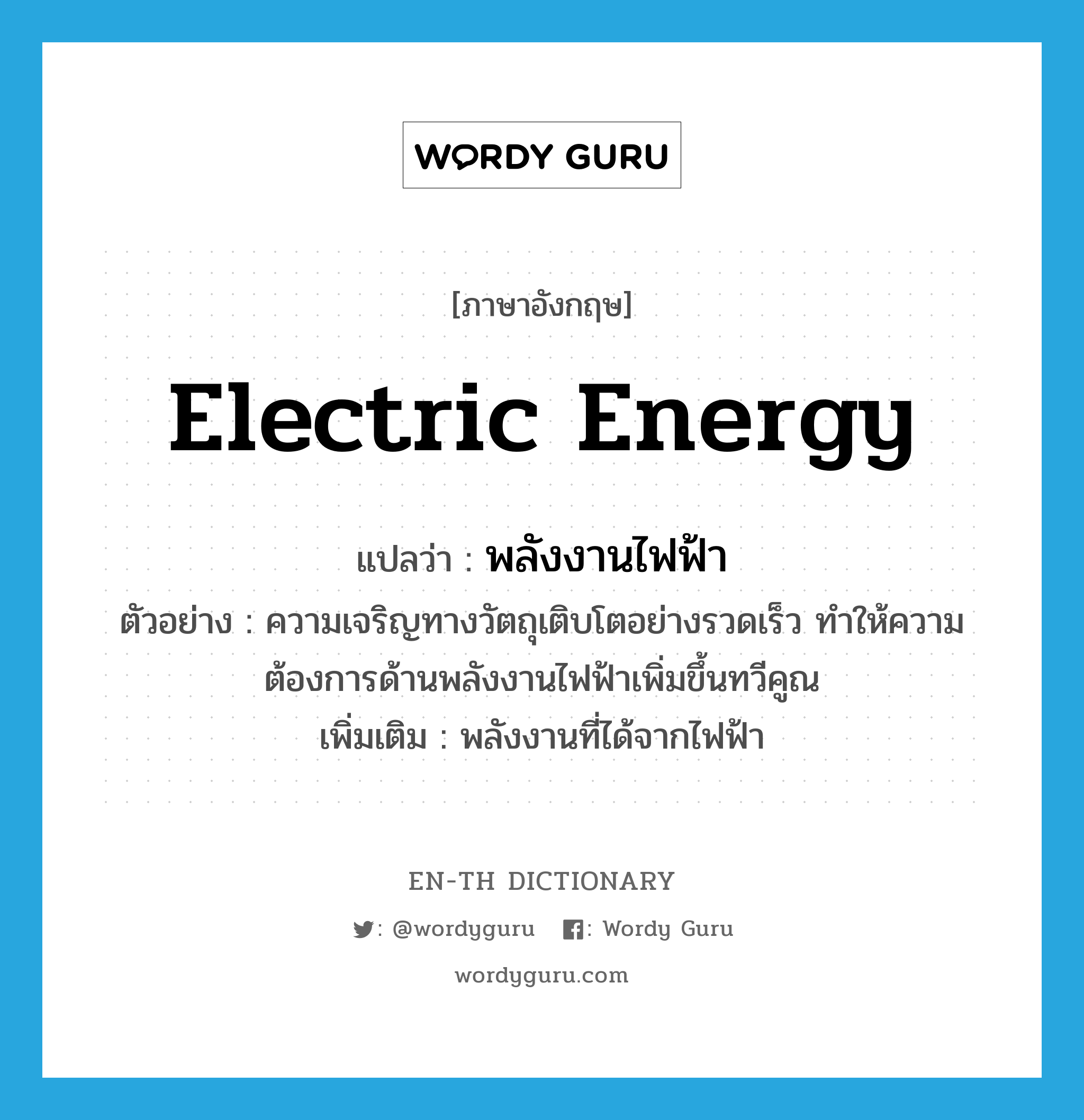 electric energy แปลว่า?, คำศัพท์ภาษาอังกฤษ electric energy แปลว่า พลังงานไฟฟ้า ประเภท N ตัวอย่าง ความเจริญทางวัตถุเติบโตอย่างรวดเร็ว ทำให้ความต้องการด้านพลังงานไฟฟ้าเพิ่มขึ้นทวีคูณ เพิ่มเติม พลังงานที่ได้จากไฟฟ้า หมวด N