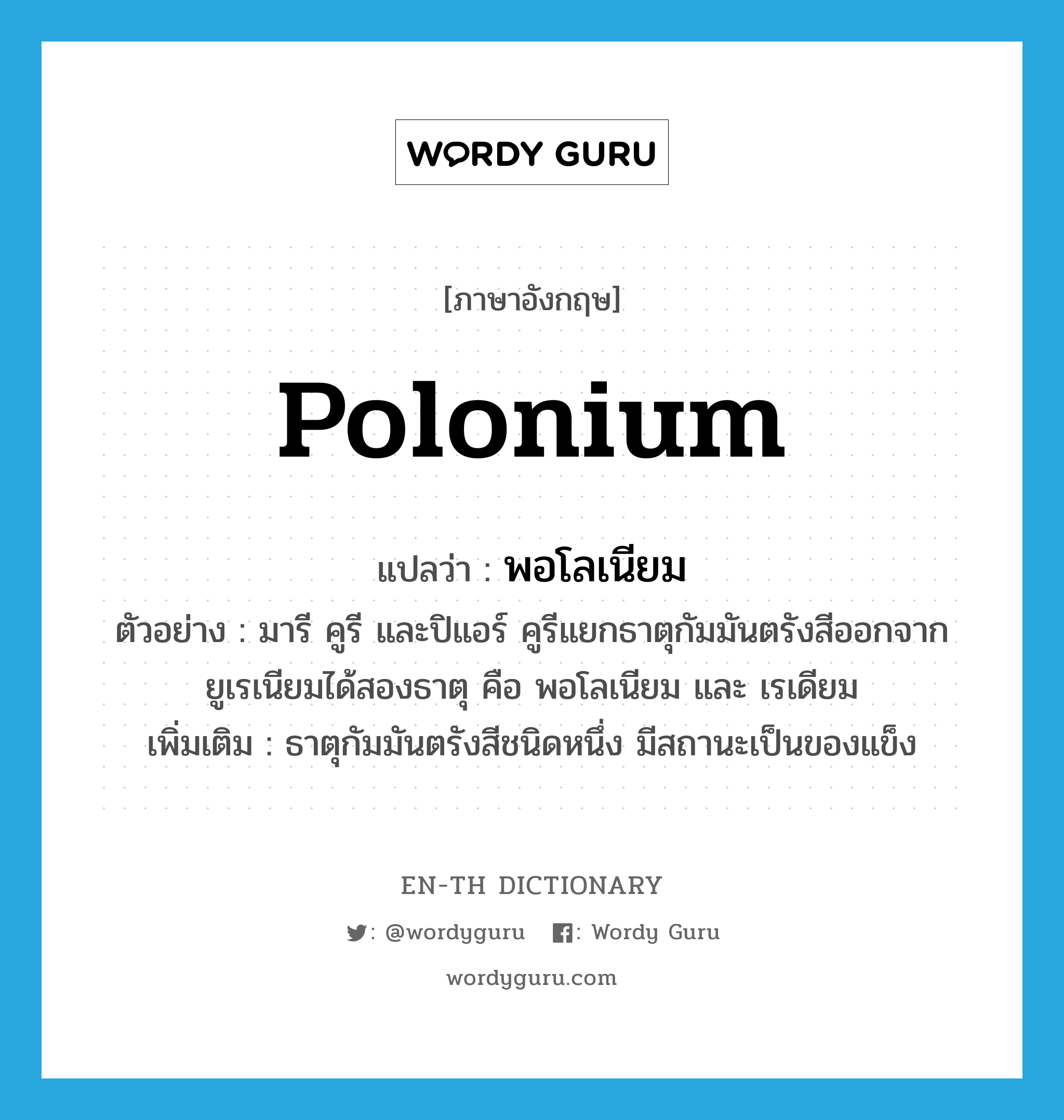 polonium แปลว่า?, คำศัพท์ภาษาอังกฤษ polonium แปลว่า พอโลเนียม ประเภท N ตัวอย่าง มารี คูรี และปิแอร์ คูรีแยกธาตุกัมมันตรังสีออกจากยูเรเนียมได้สองธาตุ คือ พอโลเนียม และ เรเดียม เพิ่มเติม ธาตุกัมมันตรังสีชนิดหนึ่ง มีสถานะเป็นของแข็ง หมวด N
