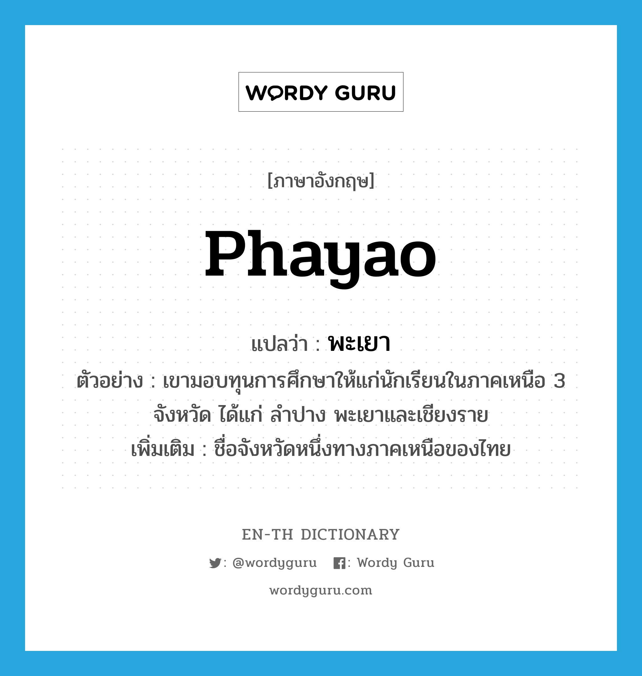 Phayao แปลว่า?, คำศัพท์ภาษาอังกฤษ Phayao แปลว่า พะเยา ประเภท N ตัวอย่าง เขามอบทุนการศึกษาให้แก่นักเรียนในภาคเหนือ 3 จังหวัด ได้แก่ ลำปาง พะเยาและเชียงราย เพิ่มเติม ชื่อจังหวัดหนึ่งทางภาคเหนือของไทย หมวด N