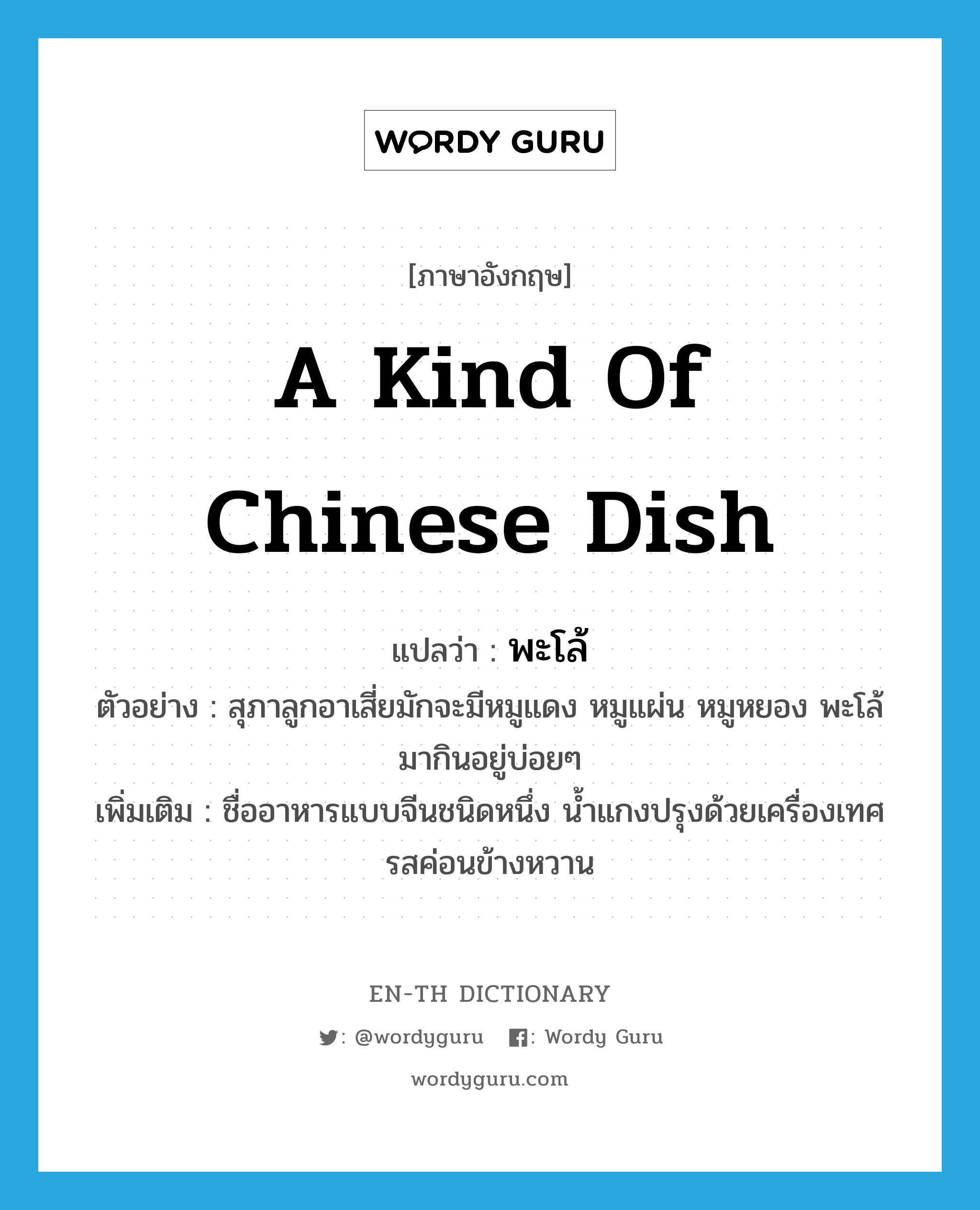 a kind of Chinese dish แปลว่า?, คำศัพท์ภาษาอังกฤษ a kind of Chinese dish แปลว่า พะโล้ ประเภท N ตัวอย่าง สุภาลูกอาเสี่ยมักจะมีหมูแดง หมูแผ่น หมูหยอง พะโล้มากินอยู่บ่อยๆ เพิ่มเติม ชื่ออาหารแบบจีนชนิดหนึ่ง น้ำแกงปรุงด้วยเครื่องเทศ รสค่อนข้างหวาน หมวด N