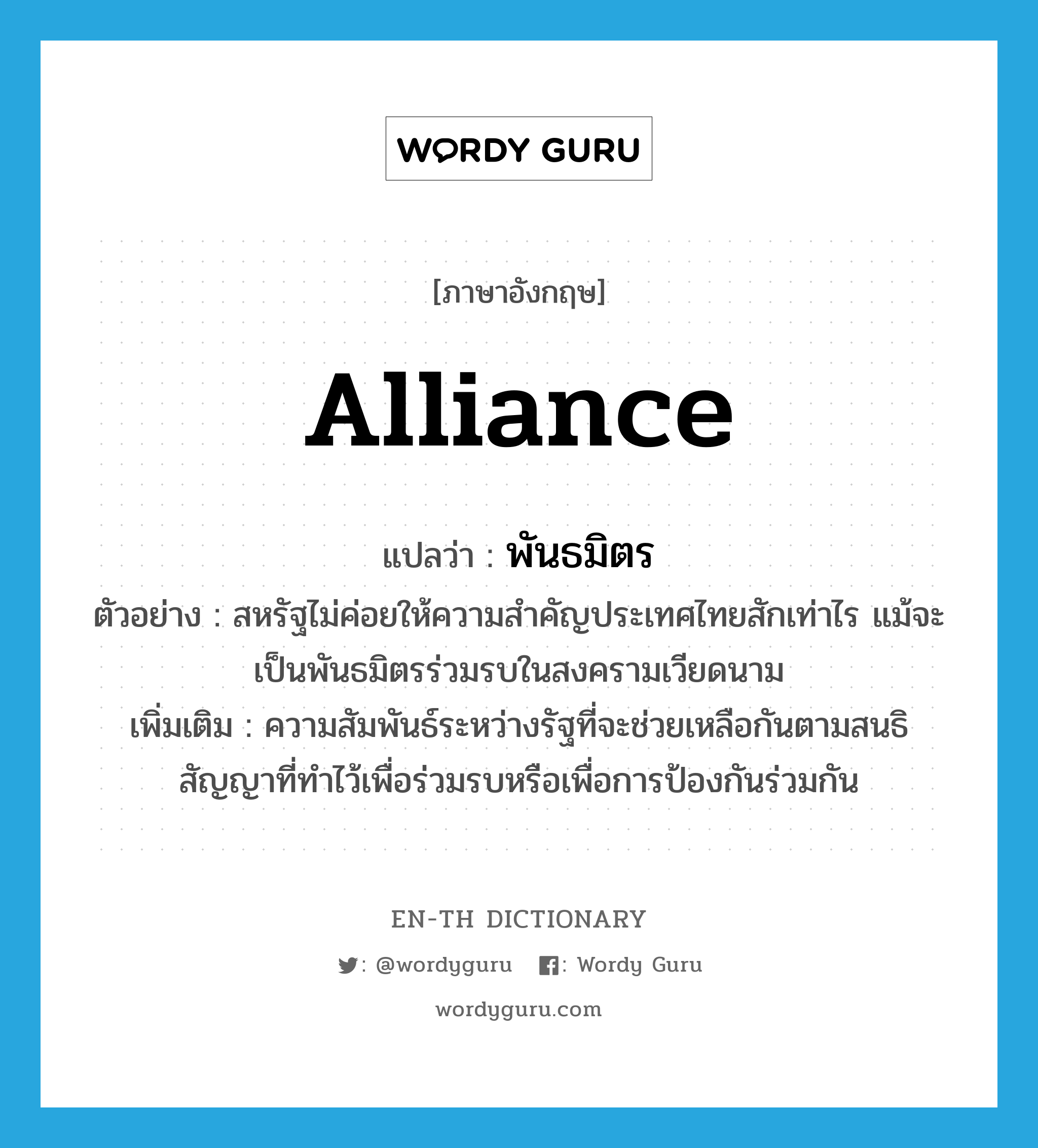 alliance แปลว่า?, คำศัพท์ภาษาอังกฤษ alliance แปลว่า พันธมิตร ประเภท N ตัวอย่าง สหรัฐไม่ค่อยให้ความสำคัญประเทศไทยสักเท่าไร แม้จะเป็นพันธมิตรร่วมรบในสงครามเวียดนาม เพิ่มเติม ความสัมพันธ์ระหว่างรัฐที่จะช่วยเหลือกันตามสนธิสัญญาที่ทำไว้เพื่อร่วมรบหรือเพื่อการป้องกันร่วมกัน หมวด N