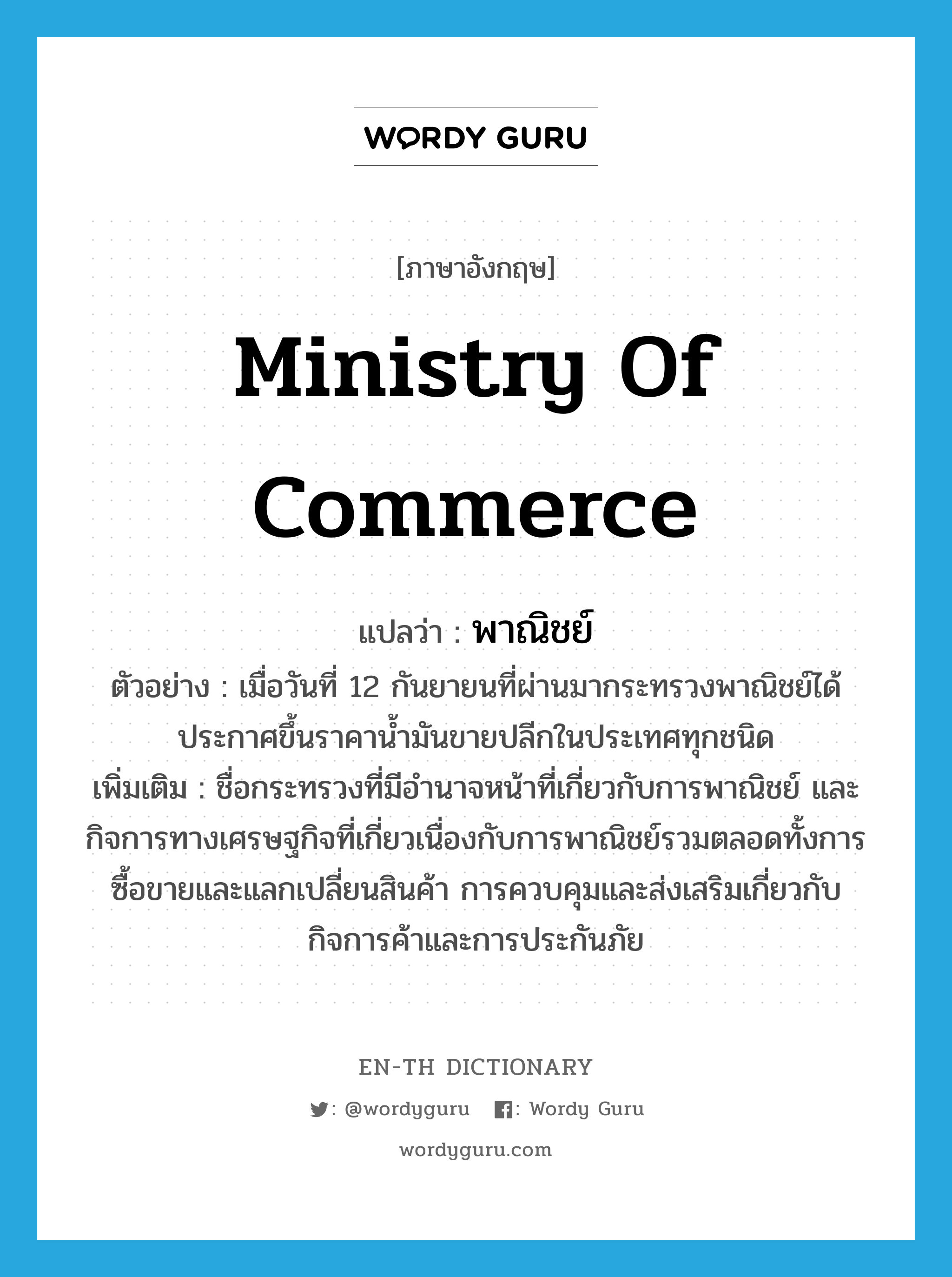Ministry of Commerce แปลว่า?, คำศัพท์ภาษาอังกฤษ Ministry of Commerce แปลว่า พาณิชย์ ประเภท N ตัวอย่าง เมื่อวันที่ 12 กันยายนที่ผ่านมากระทรวงพาณิชย์ได้ประกาศขึ้นราคาน้ำมันขายปลีกในประเทศทุกชนิด เพิ่มเติม ชื่อกระทรวงที่มีอำนาจหน้าที่เกี่ยวกับการพาณิชย์ และกิจการทางเศรษฐกิจที่เกี่ยวเนื่องกับการพาณิชย์รวมตลอดทั้งการซื้อขายและแลกเปลี่ยนสินค้า การควบคุมและส่งเสริมเกี่ยวกับกิจการค้าและการประกันภัย หมวด N