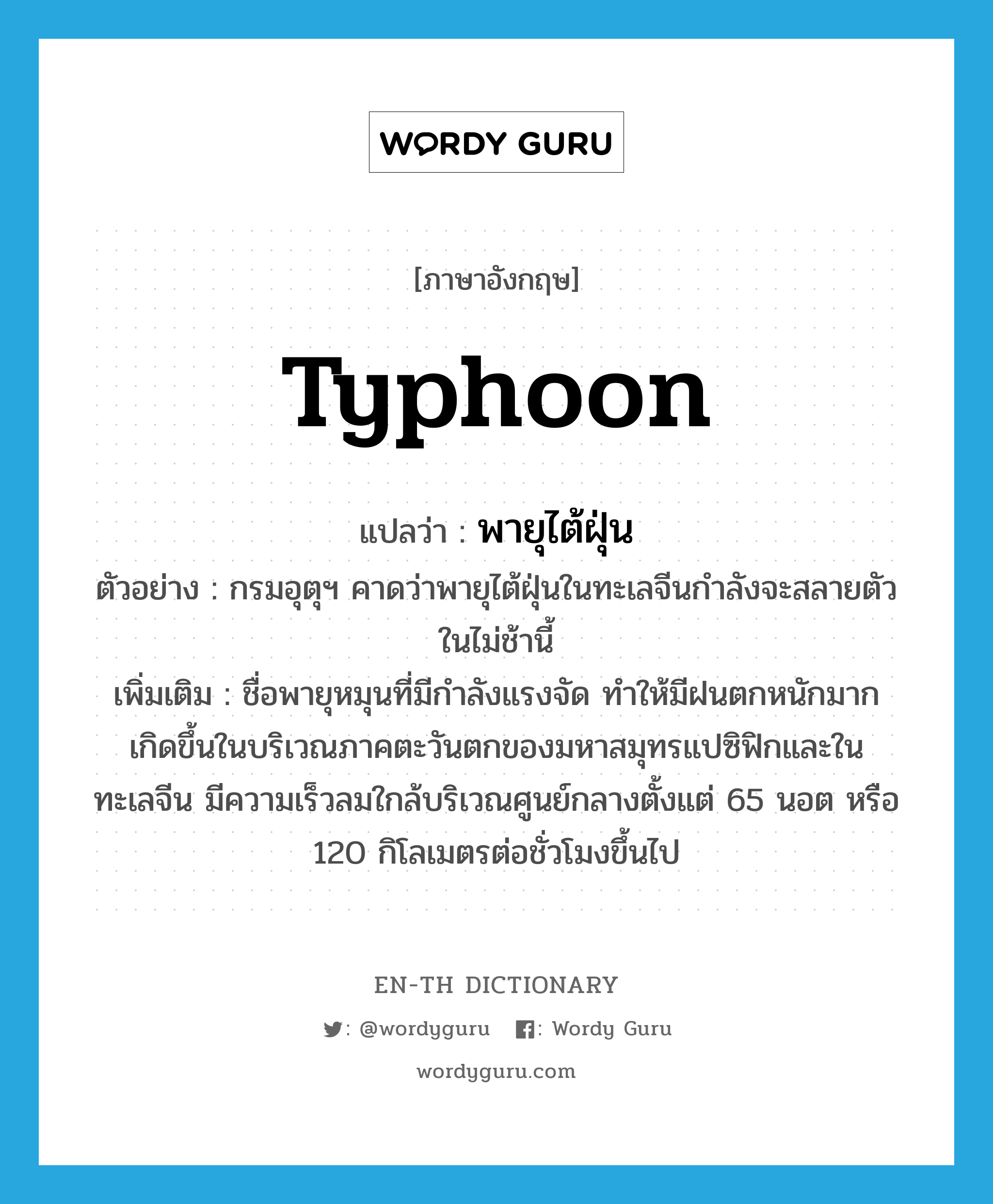 typhoon แปลว่า?, คำศัพท์ภาษาอังกฤษ typhoon แปลว่า พายุไต้ฝุ่น ประเภท N ตัวอย่าง กรมอุตุฯ คาดว่าพายุไต้ฝุ่นในทะเลจีนกำลังจะสลายตัวในไม่ช้านี้ เพิ่มเติม ชื่อพายุหมุนที่มีกำลังแรงจัด ทำให้มีฝนตกหนักมาก เกิดขึ้นในบริเวณภาคตะวันตกของมหาสมุทรแปซิฟิกและในทะเลจีน มีความเร็วลมใกล้บริเวณศูนย์กลางตั้งแต่ 65 นอต หรือ 120 กิโลเมตรต่อชั่วโมงขึ้นไป หมวด N