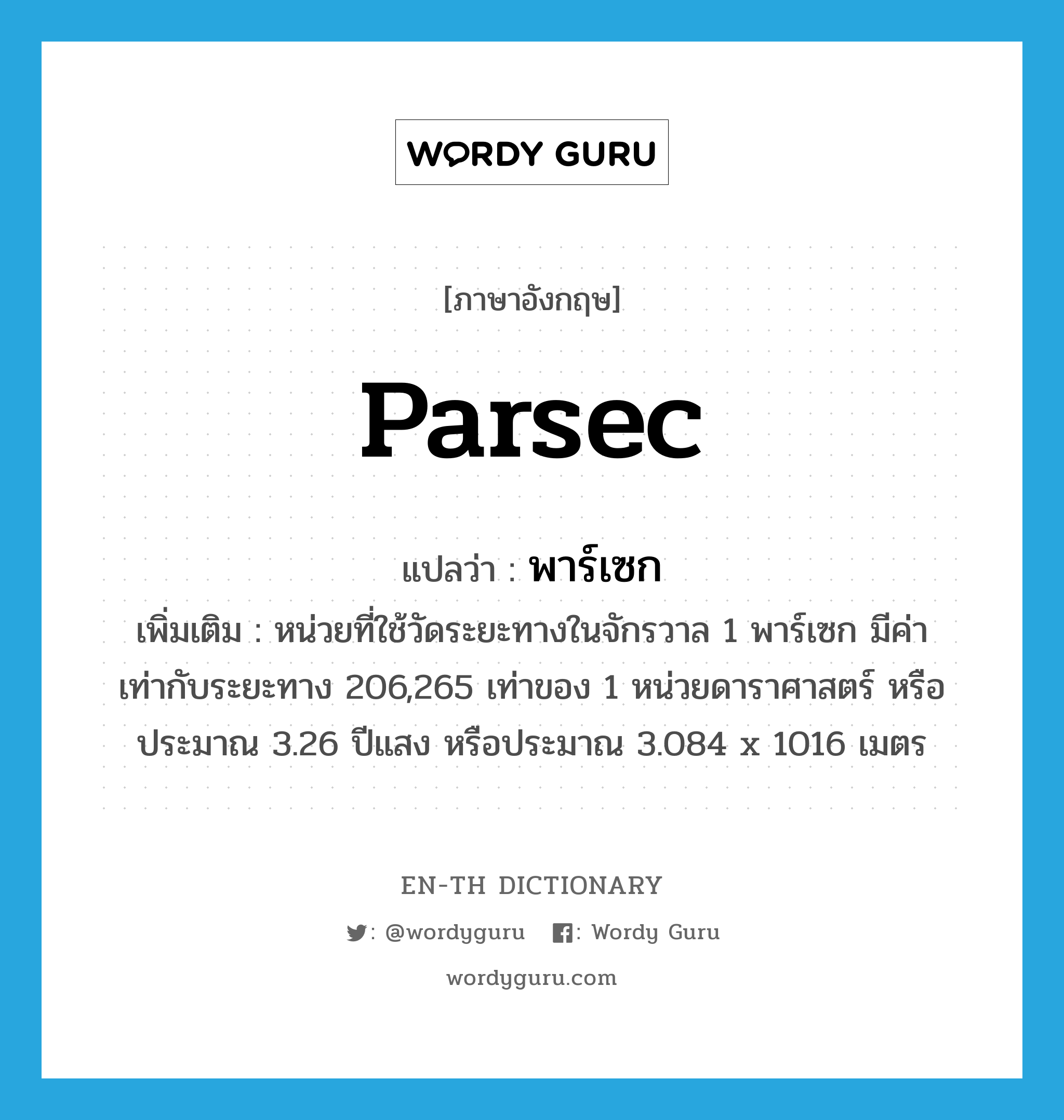 parsec แปลว่า?, คำศัพท์ภาษาอังกฤษ parsec แปลว่า พาร์เซก ประเภท CLAS เพิ่มเติม หน่วยที่ใช้วัดระยะทางในจักรวาล 1 พาร์เซก มีค่าเท่ากับระยะทาง 206,265 เท่าของ 1 หน่วยดาราศาสตร์ หรือประมาณ 3.26 ปีแสง หรือประมาณ 3.084 x 1016 เมตร หมวด CLAS