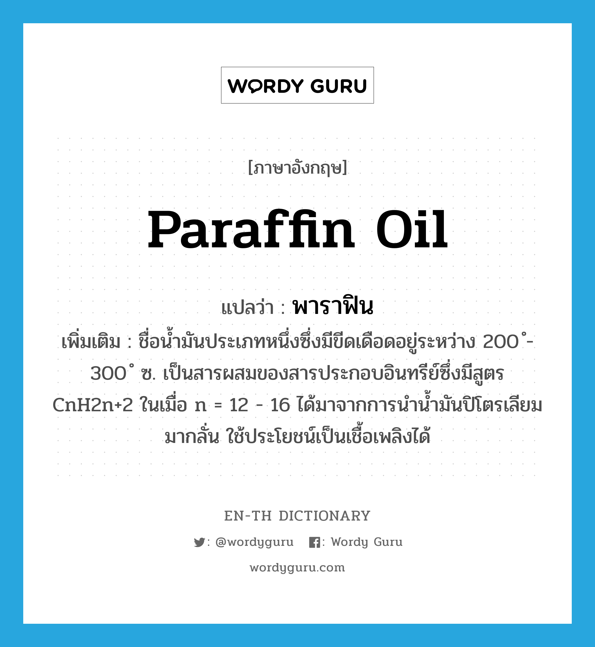 paraffin oil แปลว่า?, คำศัพท์ภาษาอังกฤษ paraffin oil แปลว่า พาราฟิน ประเภท N เพิ่มเติม ชื่อน้ำมันประเภทหนึ่งซึ่งมีขีดเดือดอยู่ระหว่าง 200 ํ- 300 ํ ซ. เป็นสารผสมของสารประกอบอินทรีย์ซึ่งมีสูตร CnH2n+2 ในเมื่อ n = 12 - 16 ได้มาจากการนำน้ำมันปิโตรเลียมมากลั่น ใช้ประโยชน์เป็นเชื้อเพลิงได้ หมวด N