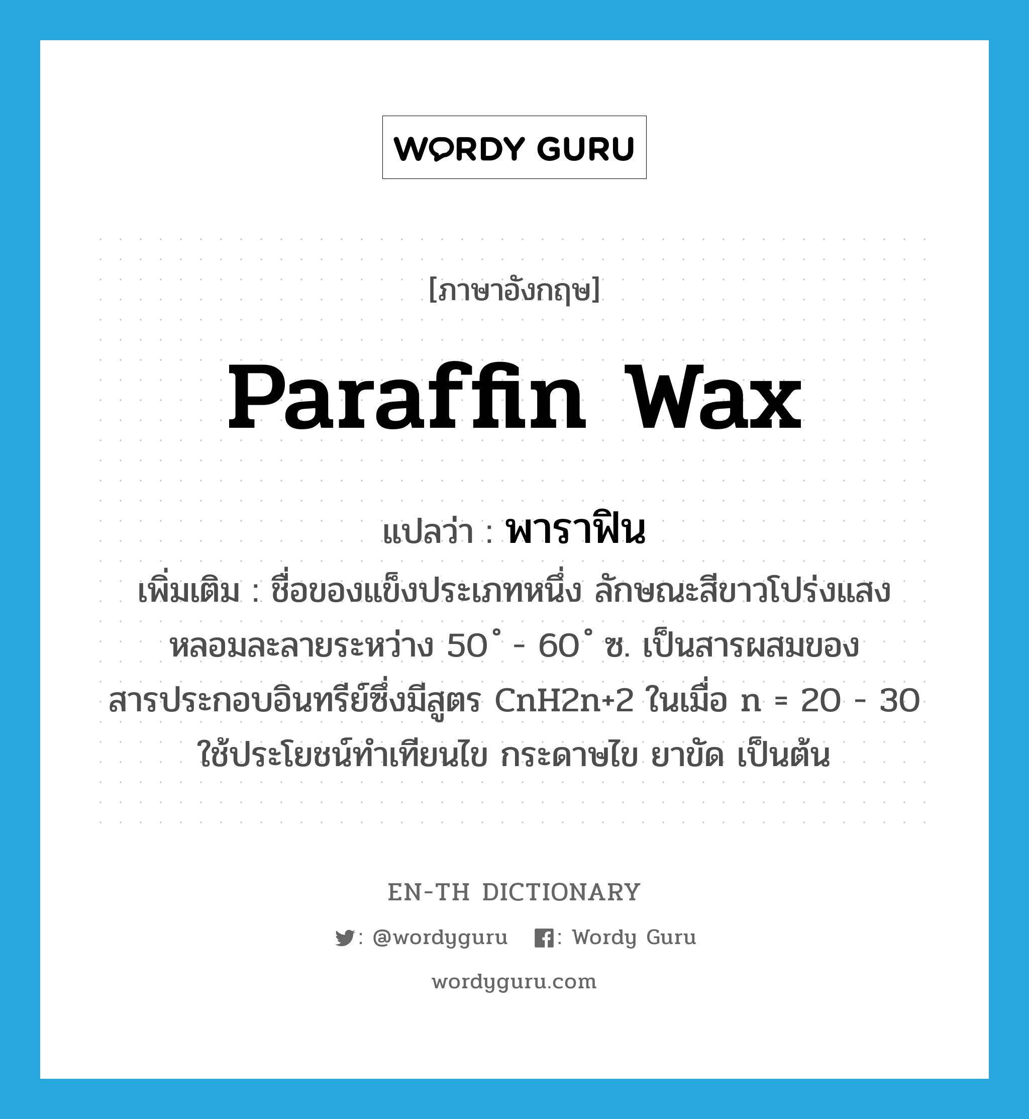 paraffin wax แปลว่า?, คำศัพท์ภาษาอังกฤษ paraffin wax แปลว่า พาราฟิน ประเภท N เพิ่มเติม ชื่อของแข็งประเภทหนึ่ง ลักษณะสีขาวโปร่งแสง หลอมละลายระหว่าง 50 ํ - 60 ํ ซ. เป็นสารผสมของสารประกอบอินทรีย์ซึ่งมีสูตร CnH2n+2 ในเมื่อ n = 20 - 30 ใช้ประโยชน์ทำเทียนไข กระดาษไข ยาขัด เป็นต้น หมวด N