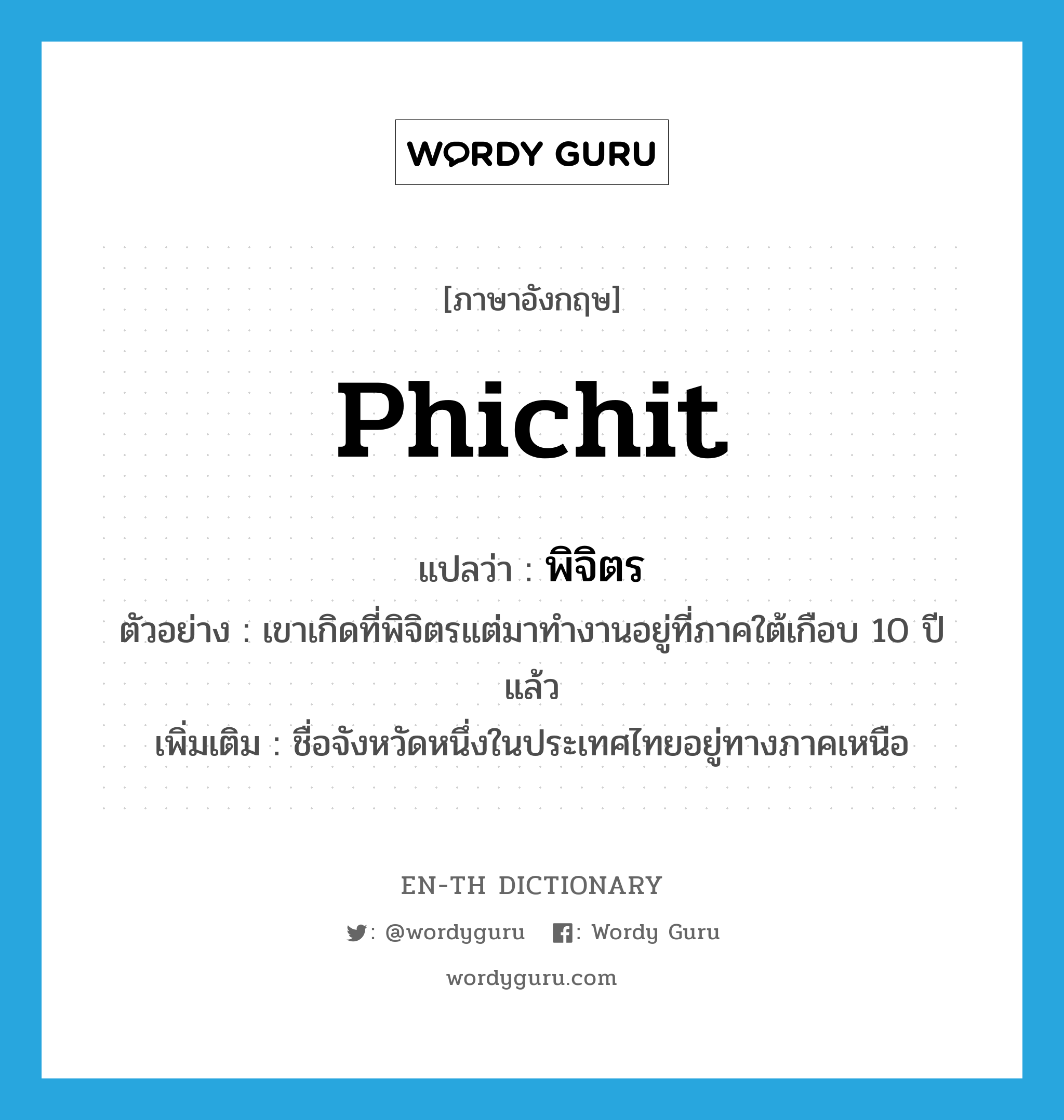 พิจิตร ภาษาอังกฤษ?, คำศัพท์ภาษาอังกฤษ พิจิตร แปลว่า Phichit ประเภท N ตัวอย่าง เขาเกิดที่พิจิตรแต่มาทำงานอยู่ที่ภาคใต้เกือบ 10 ปีแล้ว เพิ่มเติม ชื่อจังหวัดหนึ่งในประเทศไทยอยู่ทางภาคเหนือ หมวด N