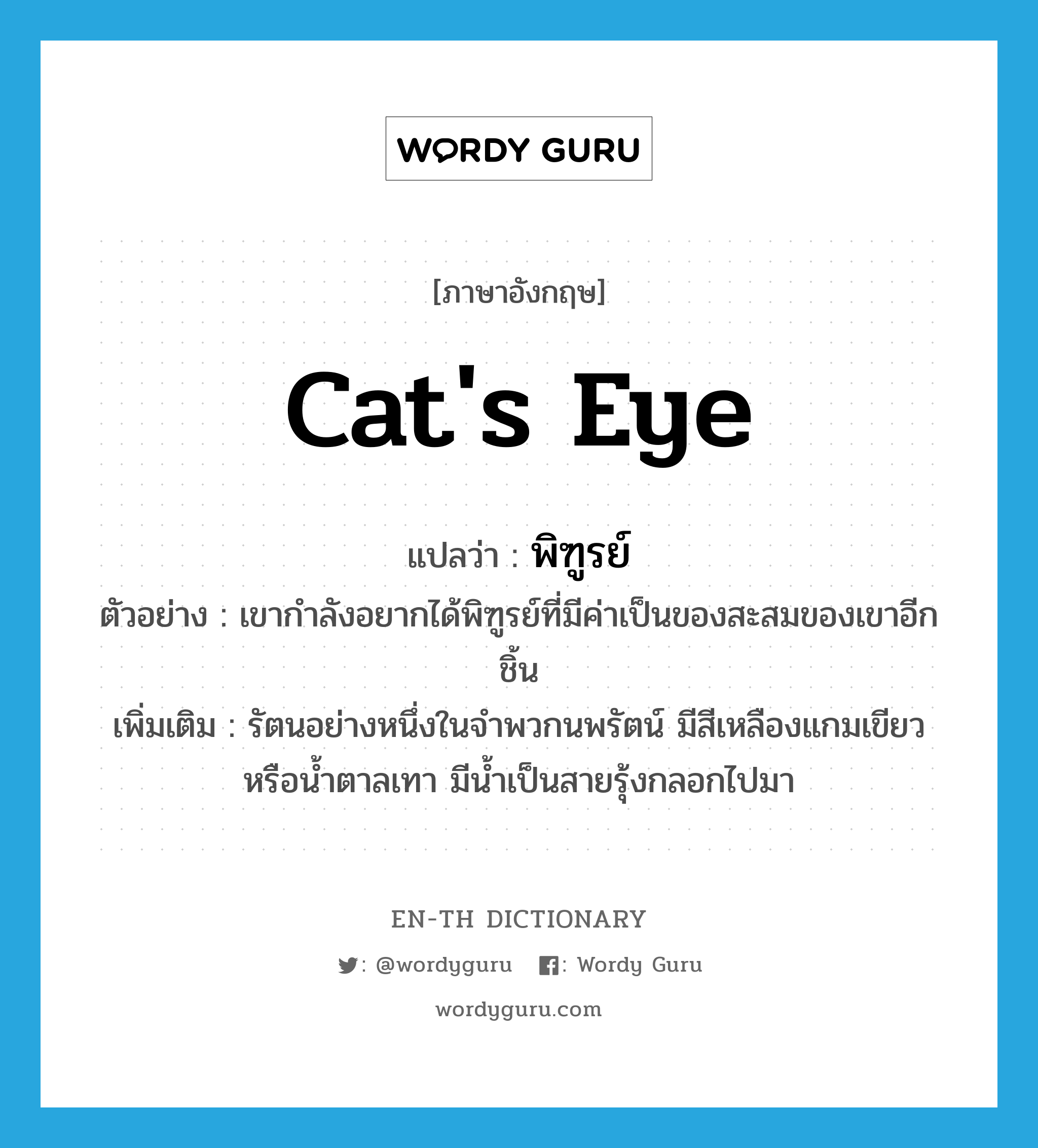 พิฑูรย์ ภาษาอังกฤษ?, คำศัพท์ภาษาอังกฤษ พิฑูรย์ แปลว่า cat's eye ประเภท N ตัวอย่าง เขากำลังอยากได้พิฑูรย์ที่มีค่าเป็นของสะสมของเขาอีกชิ้น เพิ่มเติม รัตนอย่างหนึ่งในจำพวกนพรัตน์ มีสีเหลืองแกมเขียวหรือน้ำตาลเทา มีน้ำเป็นสายรุ้งกลอกไปมา หมวด N