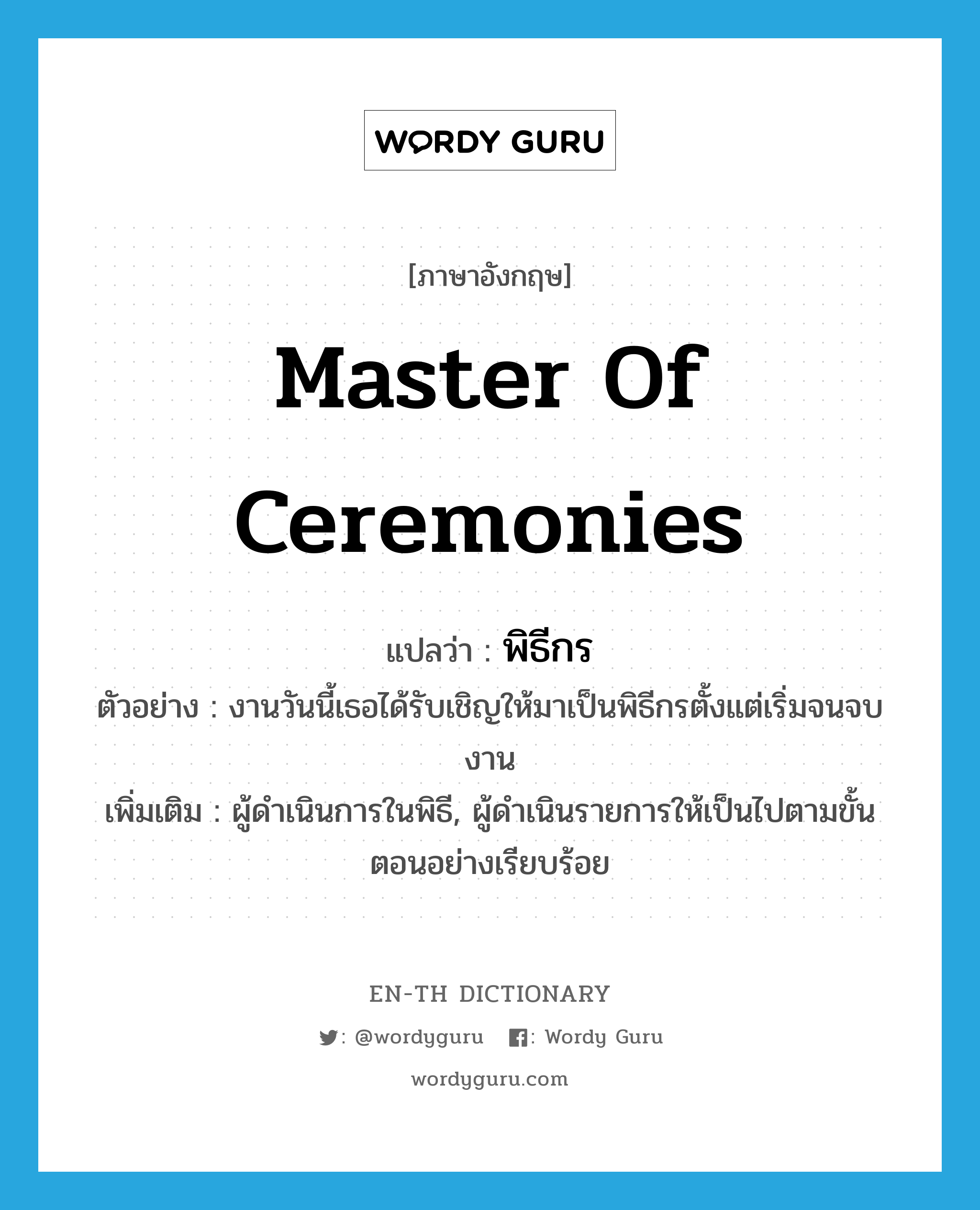 master of ceremonies แปลว่า?, คำศัพท์ภาษาอังกฤษ master of ceremonies แปลว่า พิธีกร ประเภท N ตัวอย่าง งานวันนี้เธอได้รับเชิญให้มาเป็นพิธีกรตั้งแต่เริ่มจนจบงาน เพิ่มเติม ผู้ดำเนินการในพิธี, ผู้ดำเนินรายการให้เป็นไปตามขั้นตอนอย่างเรียบร้อย หมวด N