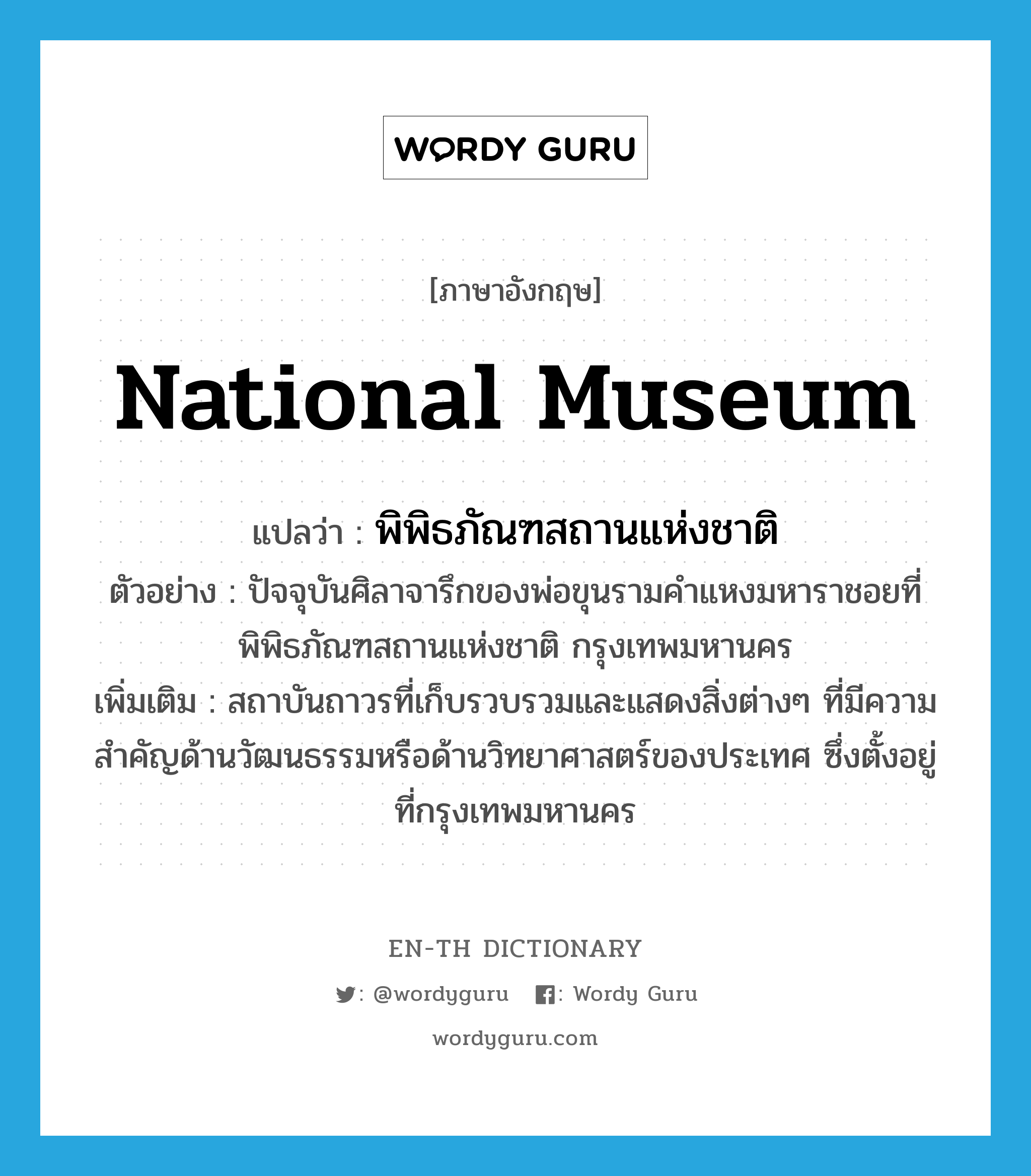 National Museum แปลว่า?, คำศัพท์ภาษาอังกฤษ National Museum แปลว่า พิพิธภัณฑสถานแห่งชาติ ประเภท N ตัวอย่าง ปัจจุบันศิลาจารึกของพ่อขุนรามคำแหงมหาราชอยที่พิพิธภัณฑสถานแห่งชาติ กรุงเทพมหานคร เพิ่มเติม สถาบันถาวรที่เก็บรวบรวมและแสดงสิ่งต่างๆ ที่มีความสำคัญด้านวัฒนธรรมหรือด้านวิทยาศาสตร์ของประเทศ ซึ่งตั้งอยู่ที่กรุงเทพมหานคร หมวด N