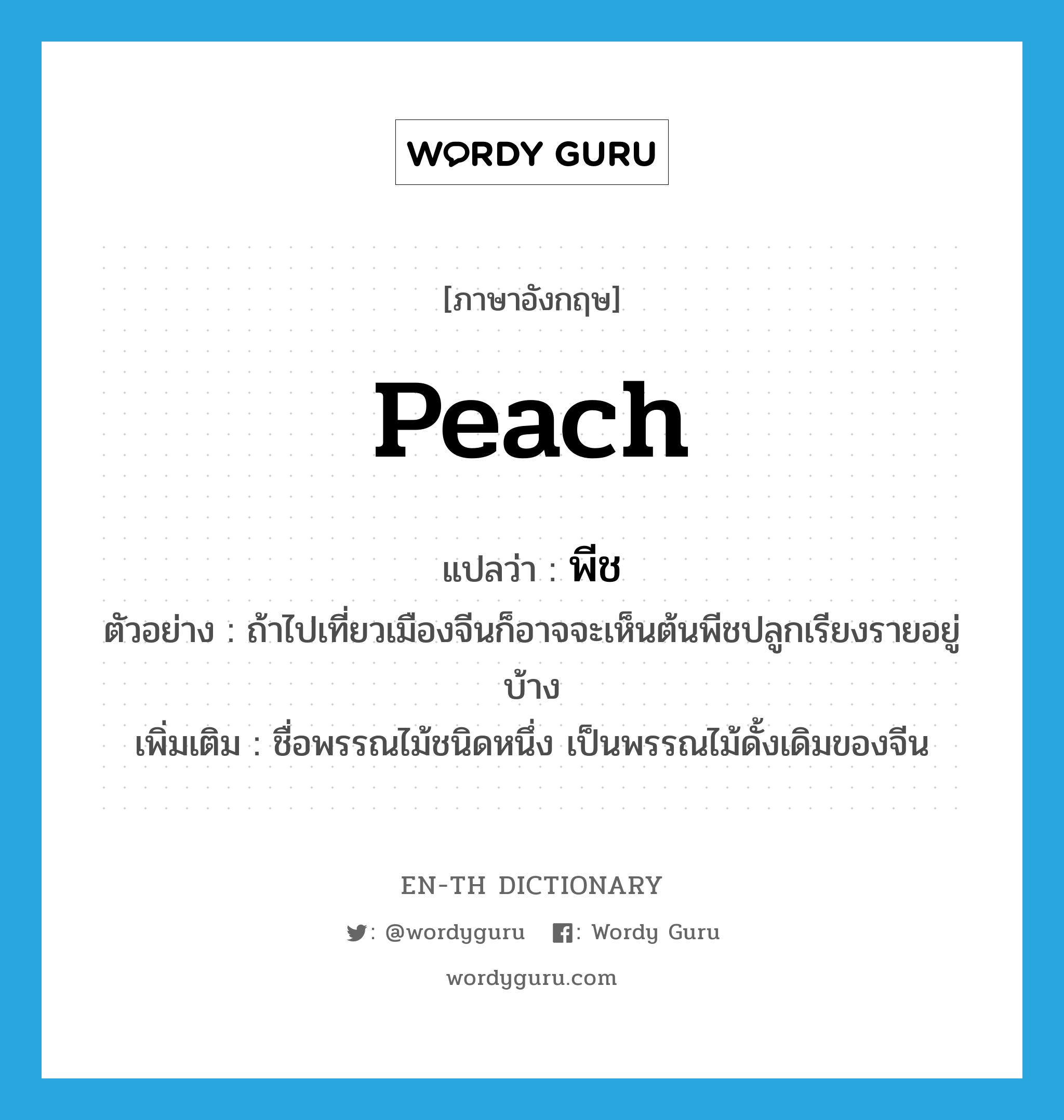 peach แปลว่า?, คำศัพท์ภาษาอังกฤษ peach แปลว่า พีช ประเภท N ตัวอย่าง ถ้าไปเที่ยวเมืองจีนก็อาจจะเห็นต้นพีชปลูกเรียงรายอยู่บ้าง เพิ่มเติม ชื่อพรรณไม้ชนิดหนึ่ง เป็นพรรณไม้ดั้งเดิมของจีน หมวด N