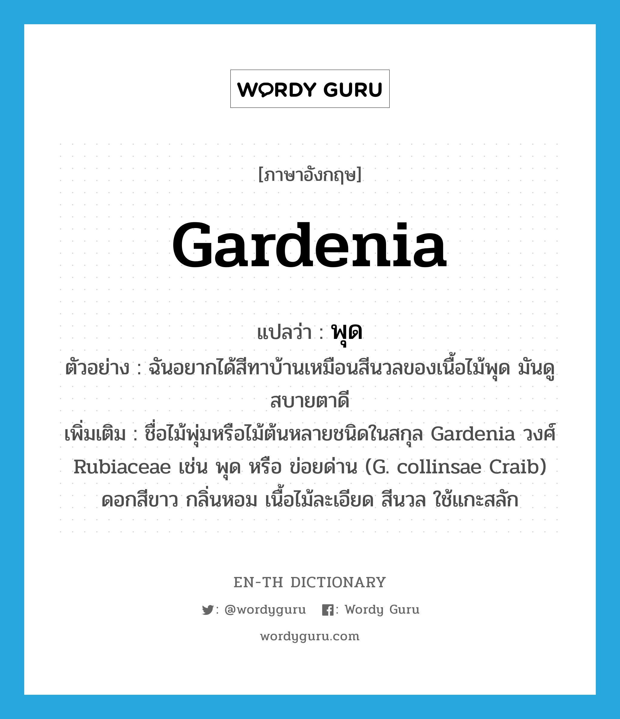 gardenia แปลว่า?, คำศัพท์ภาษาอังกฤษ Gardenia แปลว่า พุด ประเภท N ตัวอย่าง ฉันอยากได้สีทาบ้านเหมือนสีนวลของเนื้อไม้พุด มันดูสบายตาดี เพิ่มเติม ชื่อไม้พุ่มหรือไม้ต้นหลายชนิดในสกุล Gardenia วงศ์ Rubiaceae เช่น พุด หรือ ข่อยด่าน (G. collinsae Craib) ดอกสีขาว กลิ่นหอม เนื้อไม้ละเอียด สีนวล ใช้แกะสลัก หมวด N