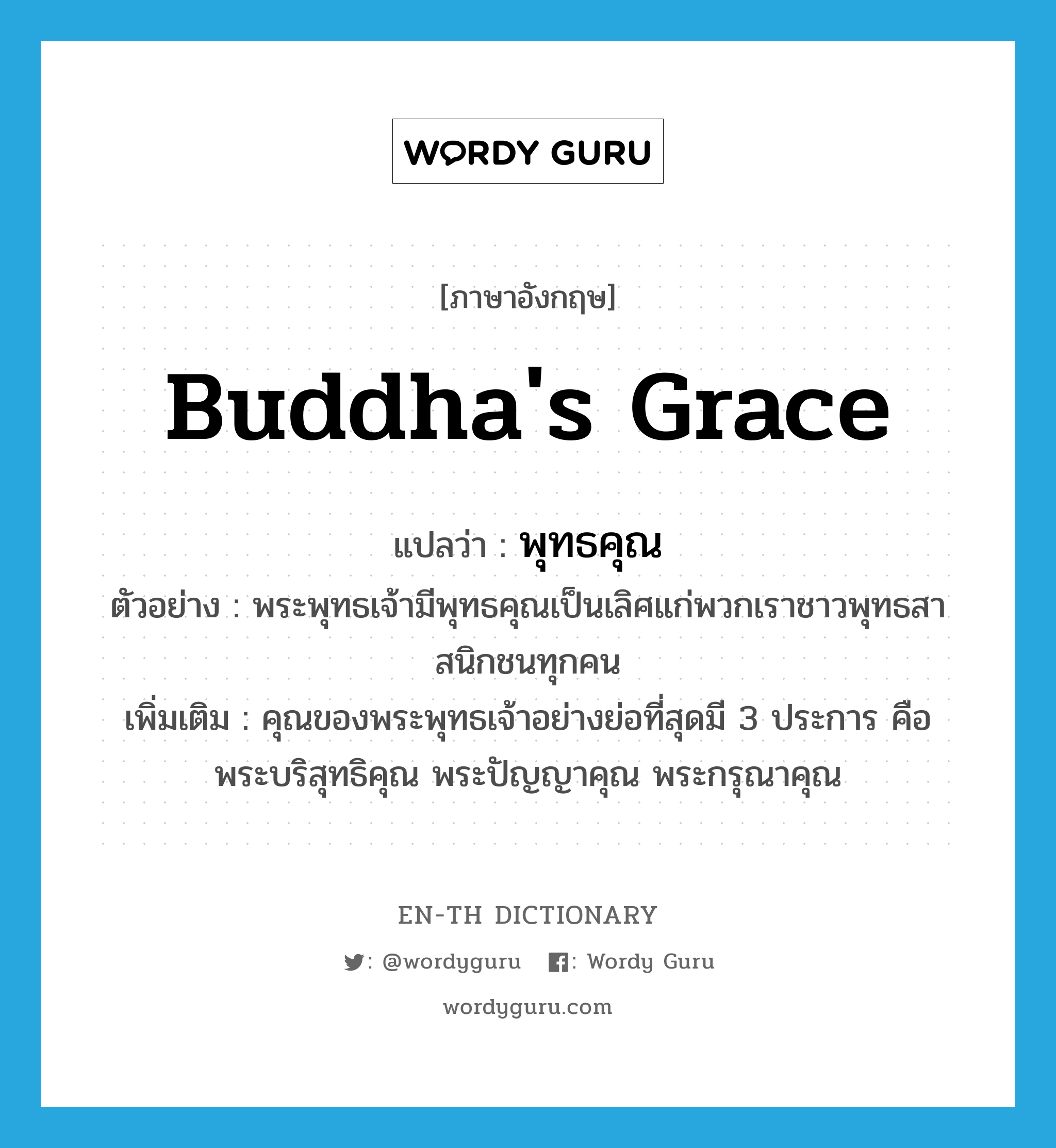 Buddha's grace แปลว่า?, คำศัพท์ภาษาอังกฤษ Buddha's grace แปลว่า พุทธคุณ ประเภท N ตัวอย่าง พระพุทธเจ้ามีพุทธคุณเป็นเลิศแก่พวกเราชาวพุทธสาสนิกชนทุกคน เพิ่มเติม คุณของพระพุทธเจ้าอย่างย่อที่สุดมี 3 ประการ คือ พระบริสุทธิคุณ พระปัญญาคุณ พระกรุณาคุณ หมวด N