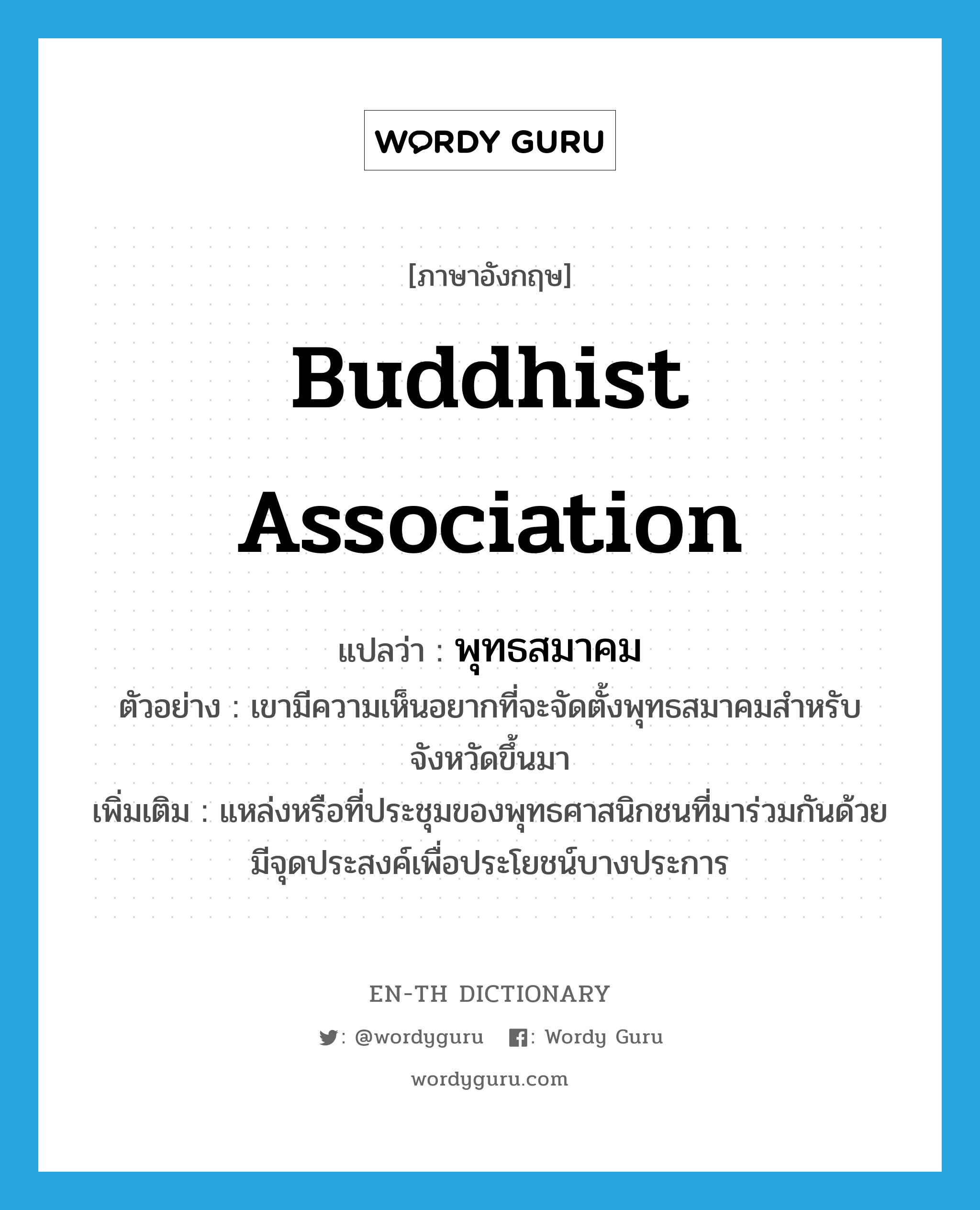 Buddhist association แปลว่า?, คำศัพท์ภาษาอังกฤษ Buddhist association แปลว่า พุทธสมาคม ประเภท N ตัวอย่าง เขามีความเห็นอยากที่จะจัดตั้งพุทธสมาคมสำหรับจังหวัดขึ้นมา เพิ่มเติม แหล่งหรือที่ประชุมของพุทธศาสนิกชนที่มาร่วมกันด้วยมีจุดประสงค์เพื่อประโยชน์บางประการ หมวด N