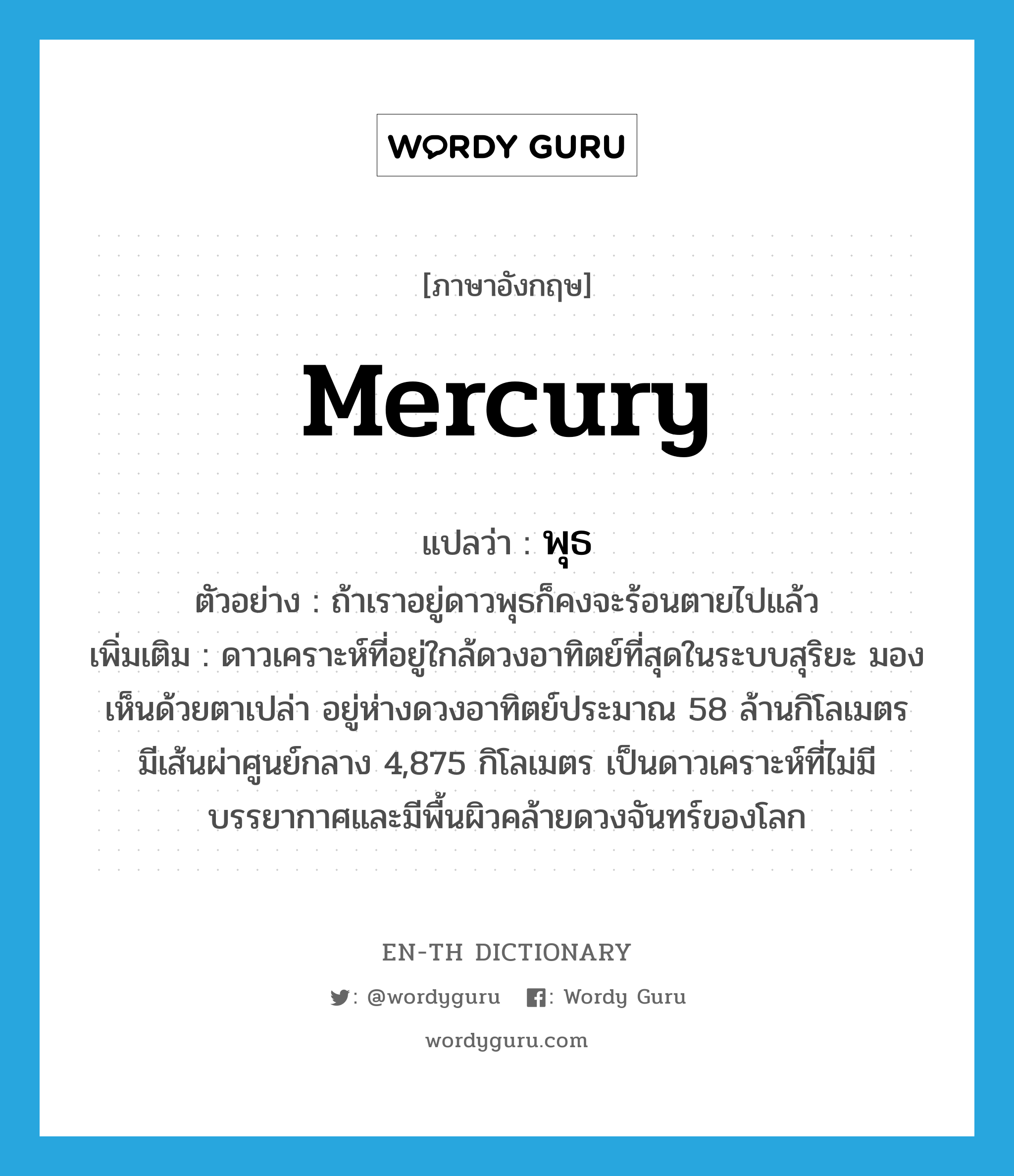 mercury แปลว่า?, คำศัพท์ภาษาอังกฤษ Mercury แปลว่า พุธ ประเภท N ตัวอย่าง ถ้าเราอยู่ดาวพุธก็คงจะร้อนตายไปแล้ว เพิ่มเติม ดาวเคราะห์ที่อยู่ใกล้ดวงอาทิตย์ที่สุดในระบบสุริยะ มองเห็นด้วยตาเปล่า อยู่ห่างดวงอาทิตย์ประมาณ 58 ล้านกิโลเมตร มีเส้นผ่าศูนย์กลาง 4,875 กิโลเมตร เป็นดาวเคราะห์ที่ไม่มีบรรยากาศและมีพื้นผิวคล้ายดวงจันทร์ของโลก หมวด N