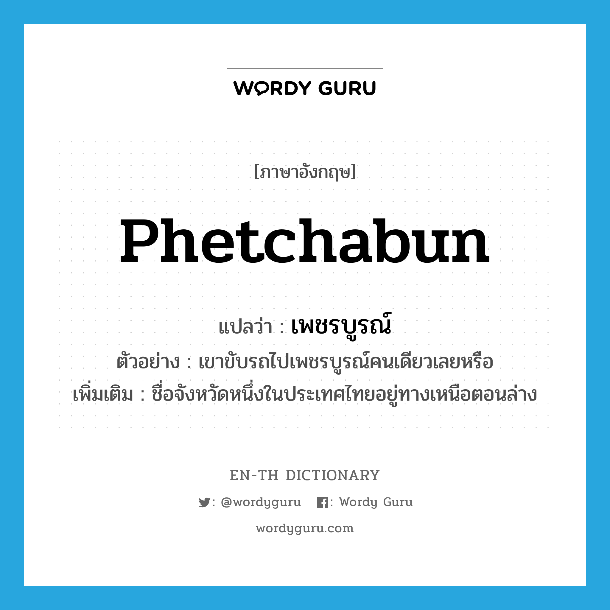 Phetchabun แปลว่า?, คำศัพท์ภาษาอังกฤษ Phetchabun แปลว่า เพชรบูรณ์ ประเภท N ตัวอย่าง เขาขับรถไปเพชรบูรณ์คนเดียวเลยหรือ เพิ่มเติม ชื่อจังหวัดหนึ่งในประเทศไทยอยู่ทางเหนือตอนล่าง หมวด N