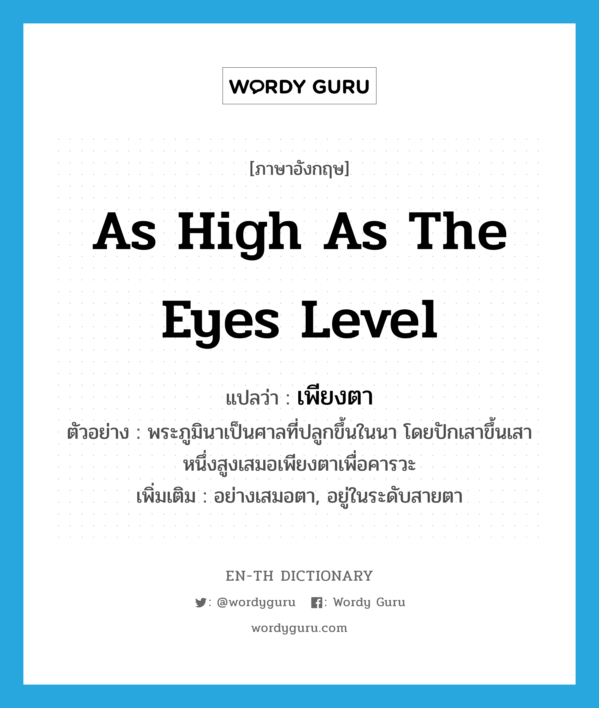 as high as the eyes level แปลว่า?, คำศัพท์ภาษาอังกฤษ as high as the eyes level แปลว่า เพียงตา ประเภท ADV ตัวอย่าง พระภูมินาเป็นศาลที่ปลูกขึ้นในนา โดยปักเสาขึ้นเสาหนึ่งสูงเสมอเพียงตาเพื่อคารวะ เพิ่มเติม อย่างเสมอตา, อยู่ในระดับสายตา หมวด ADV