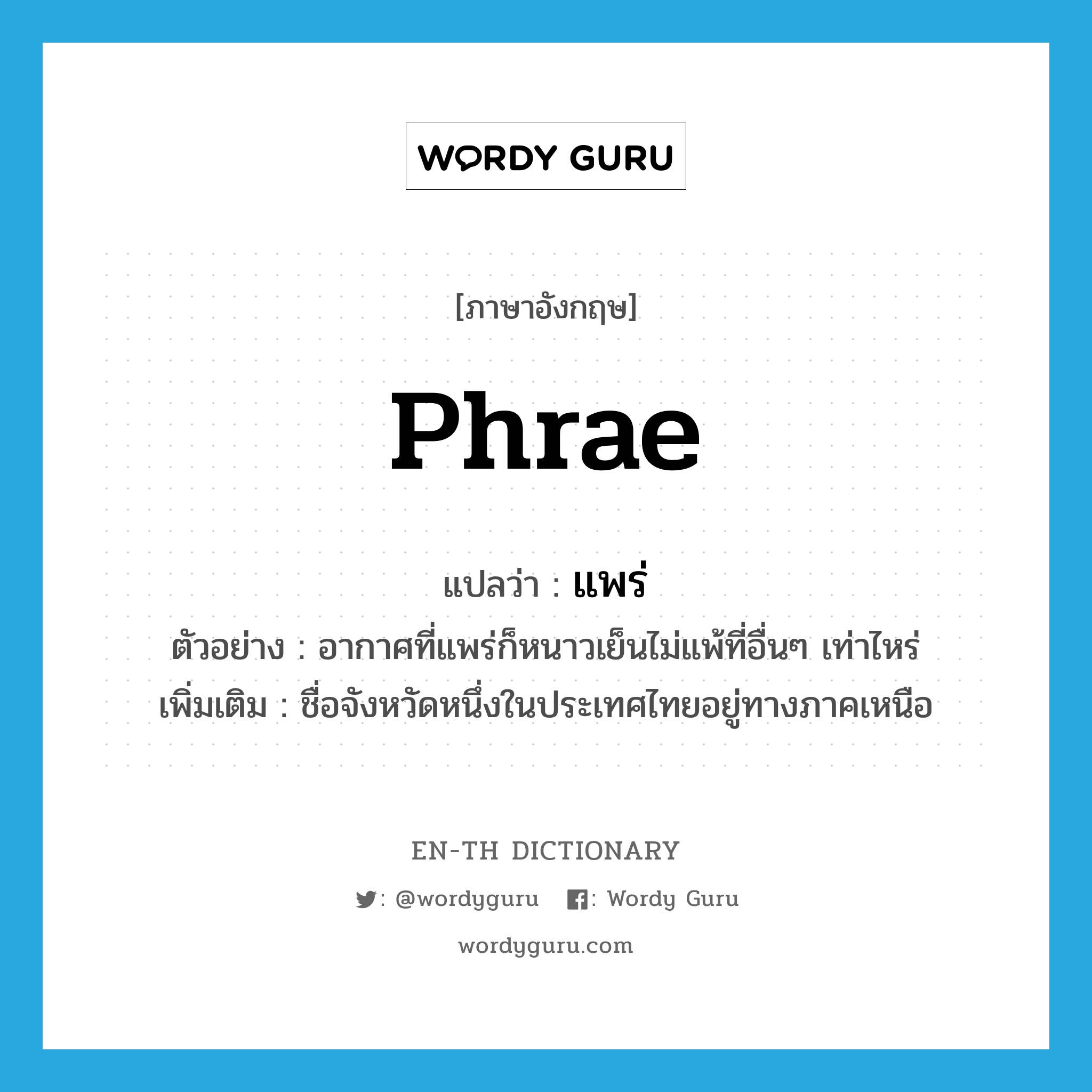 Phrae แปลว่า?, คำศัพท์ภาษาอังกฤษ Phrae แปลว่า แพร่ ประเภท N ตัวอย่าง อากาศที่แพร่ก็หนาวเย็นไม่แพ้ที่อื่นๆ เท่าไหร่ เพิ่มเติม ชื่อจังหวัดหนึ่งในประเทศไทยอยู่ทางภาคเหนือ หมวด N