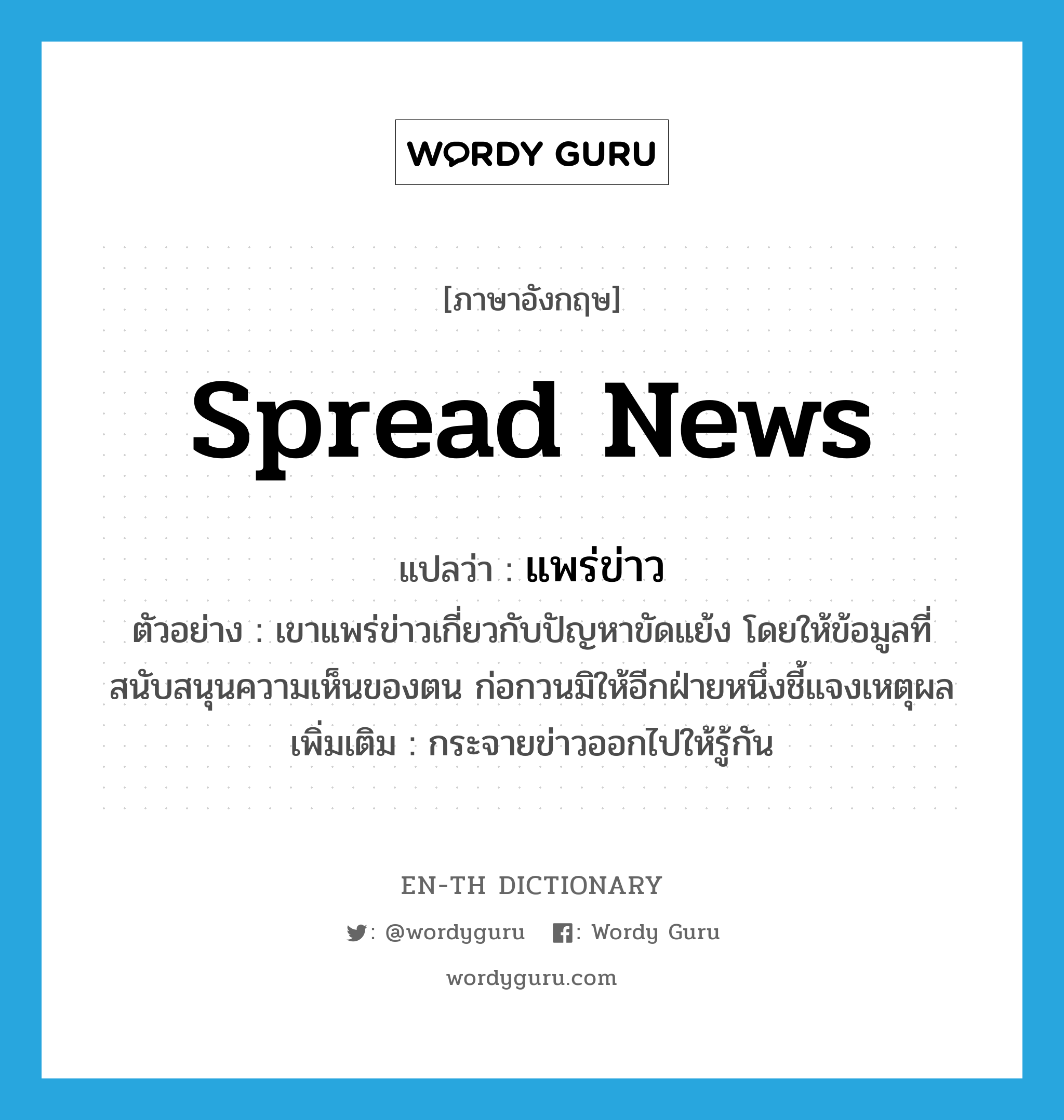 spread news แปลว่า?, คำศัพท์ภาษาอังกฤษ spread news แปลว่า แพร่ข่าว ประเภท V ตัวอย่าง เขาแพร่ข่าวเกี่ยวกับปัญหาขัดแย้ง โดยให้ข้อมูลที่สนับสนุนความเห็นของตน ก่อกวนมิให้อีกฝ่ายหนึ่งชี้แจงเหตุผล เพิ่มเติม กระจายข่าวออกไปให้รู้กัน หมวด V