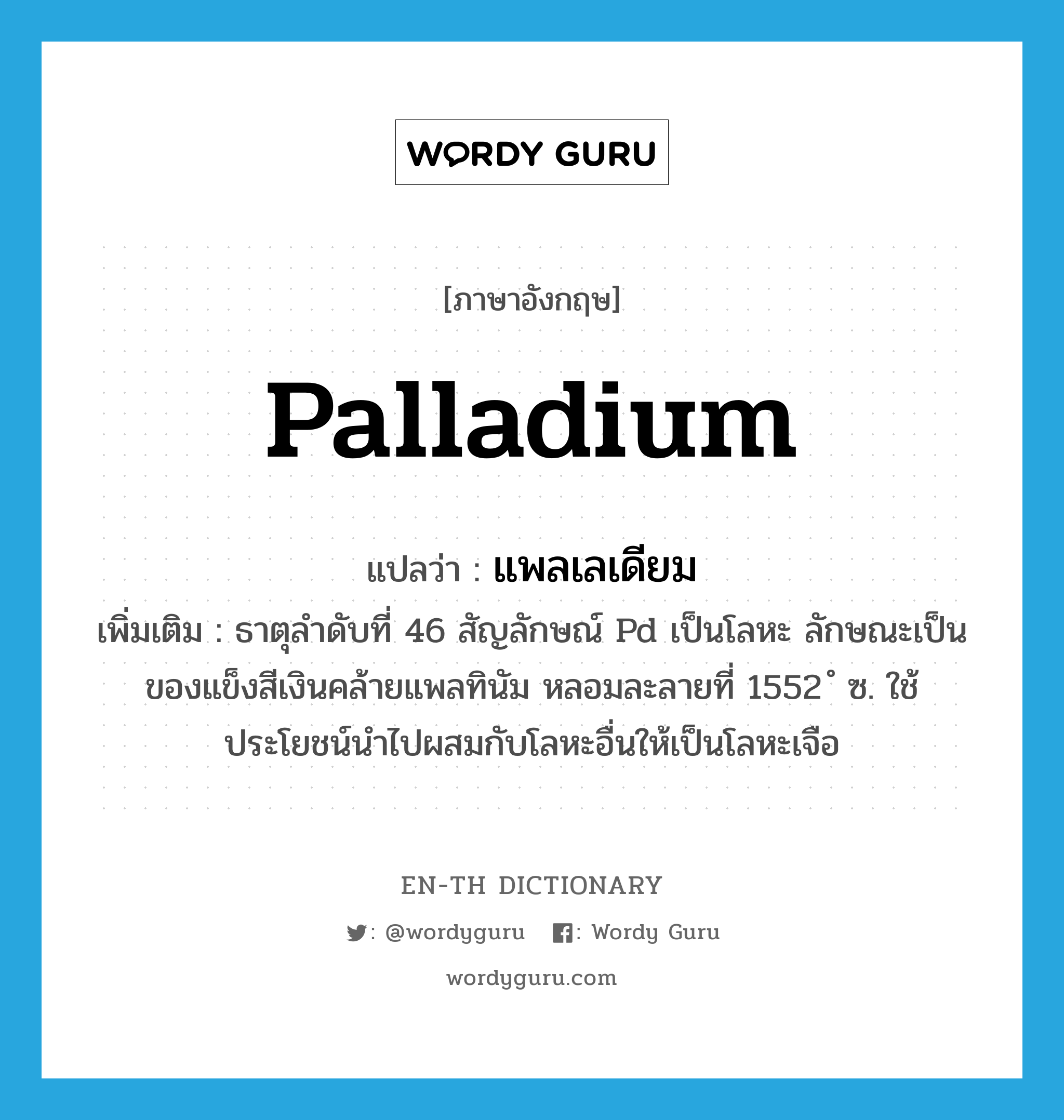 palladium แปลว่า?, คำศัพท์ภาษาอังกฤษ palladium แปลว่า แพลเลเดียม ประเภท N เพิ่มเติม ธาตุลำดับที่ 46 สัญลักษณ์ Pd เป็นโลหะ ลักษณะเป็นของแข็งสีเงินคล้ายแพลทินัม หลอมละลายที่ 1552 ํ ซ. ใช้ประโยชน์นำไปผสมกับโลหะอื่นให้เป็นโลหะเจือ หมวด N