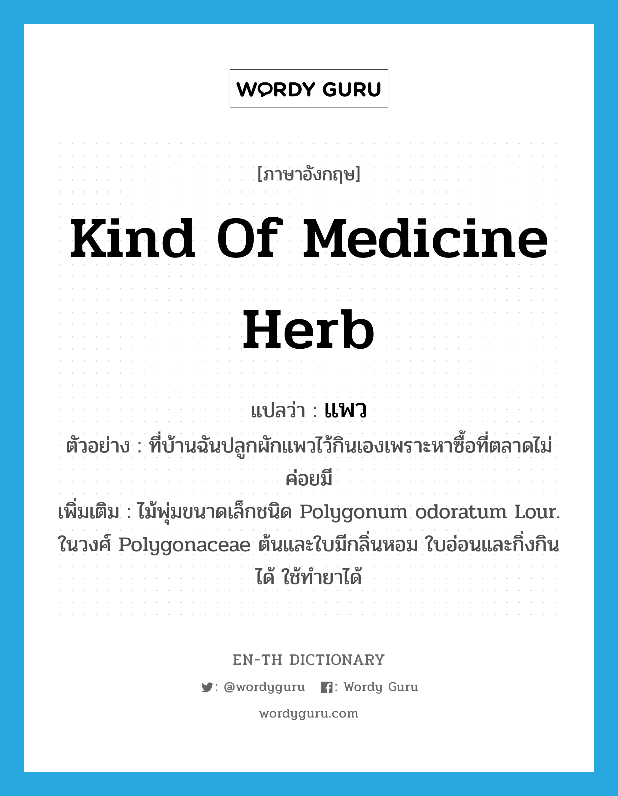 แพว ภาษาอังกฤษ?, คำศัพท์ภาษาอังกฤษ แพว แปลว่า kind of medicine herb ประเภท N ตัวอย่าง ที่บ้านฉันปลูกผักแพวไว้กินเองเพราะหาซื้อที่ตลาดไม่ค่อยมี เพิ่มเติม ไม้พุ่มขนาดเล็กชนิด Polygonum odoratum Lour. ในวงศ์ Polygonaceae ต้นและใบมีกลิ่นหอม ใบอ่อนและกิ่งกินได้ ใช้ทำยาได้ หมวด N