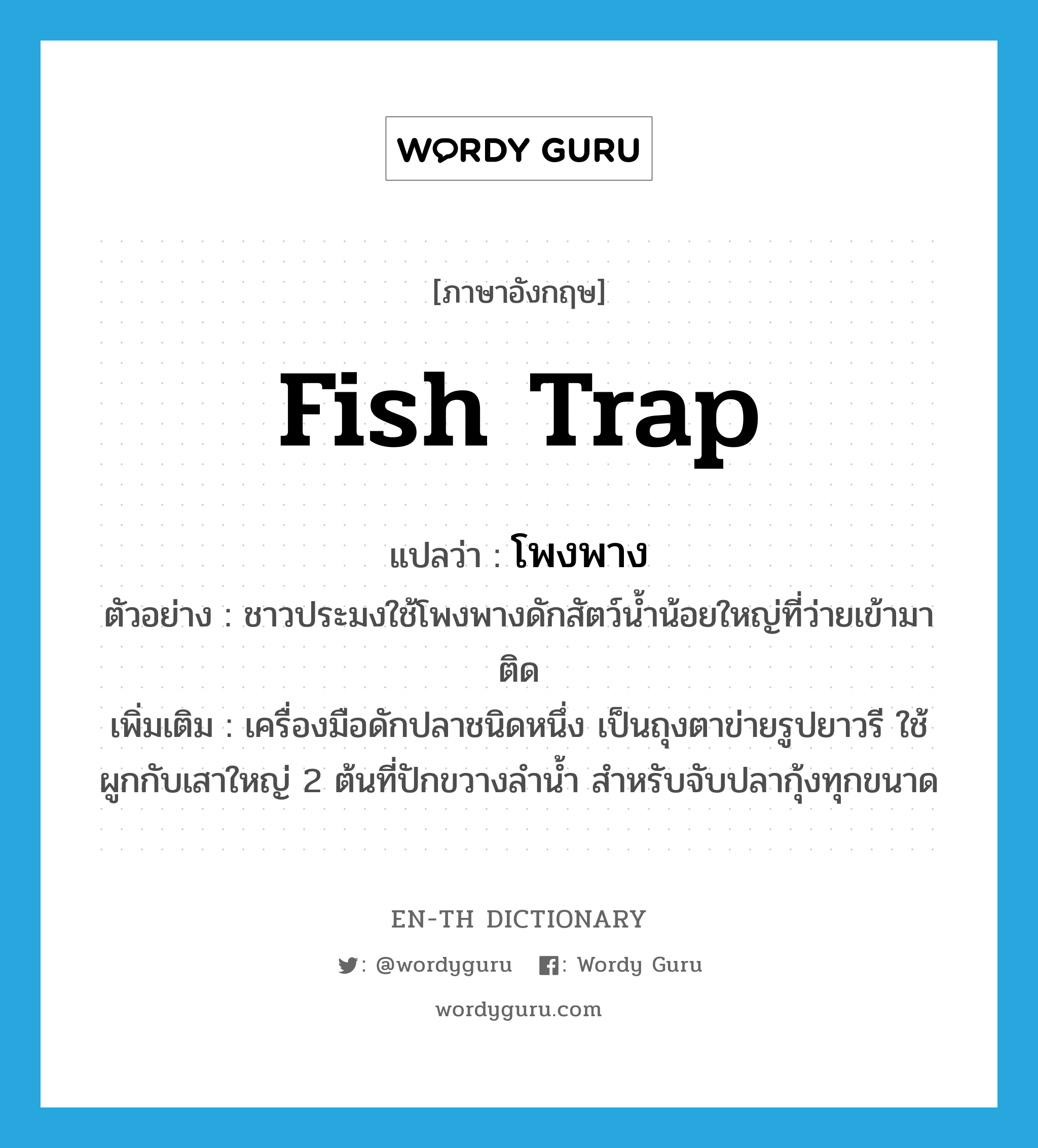 fish trap แปลว่า?, คำศัพท์ภาษาอังกฤษ fish trap แปลว่า โพงพาง ประเภท N ตัวอย่าง ชาวประมงใช้โพงพางดักสัตว์น้ำน้อยใหญ่ที่ว่ายเข้ามาติด เพิ่มเติม เครื่องมือดักปลาชนิดหนึ่ง เป็นถุงตาข่ายรูปยาวรี ใช้ผูกกับเสาใหญ่ 2 ต้นที่ปักขวางลำน้ำ สำหรับจับปลากุ้งทุกขนาด หมวด N