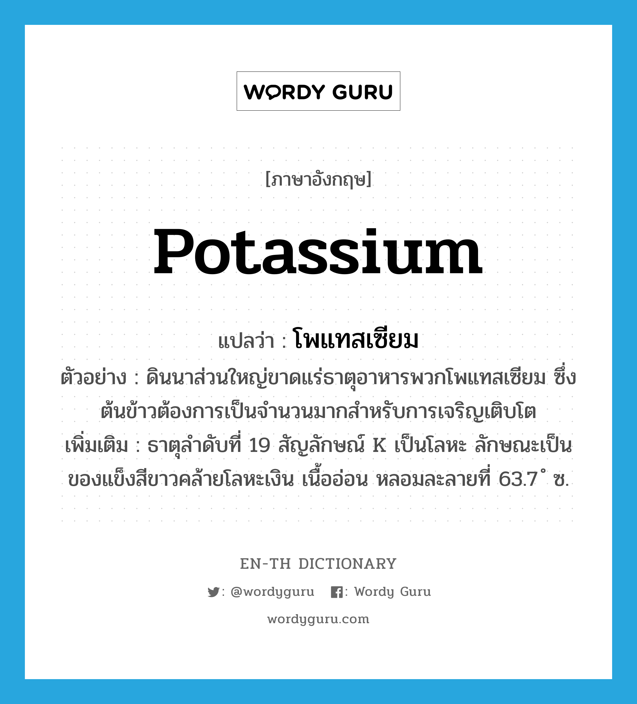 potassium แปลว่า?, คำศัพท์ภาษาอังกฤษ potassium แปลว่า โพแทสเซียม ประเภท N ตัวอย่าง ดินนาส่วนใหญ่ขาดแร่ธาตุอาหารพวกโพแทสเซียม ซึ่งต้นข้าวต้องการเป็นจำนวนมากสำหรับการเจริญเติบโต เพิ่มเติม ธาตุลำดับที่ 19 สัญลักษณ์ K เป็นโลหะ ลักษณะเป็นของแข็งสีขาวคล้ายโลหะเงิน เนื้ออ่อน หลอมละลายที่ 63.7 ํ ซ. หมวด N