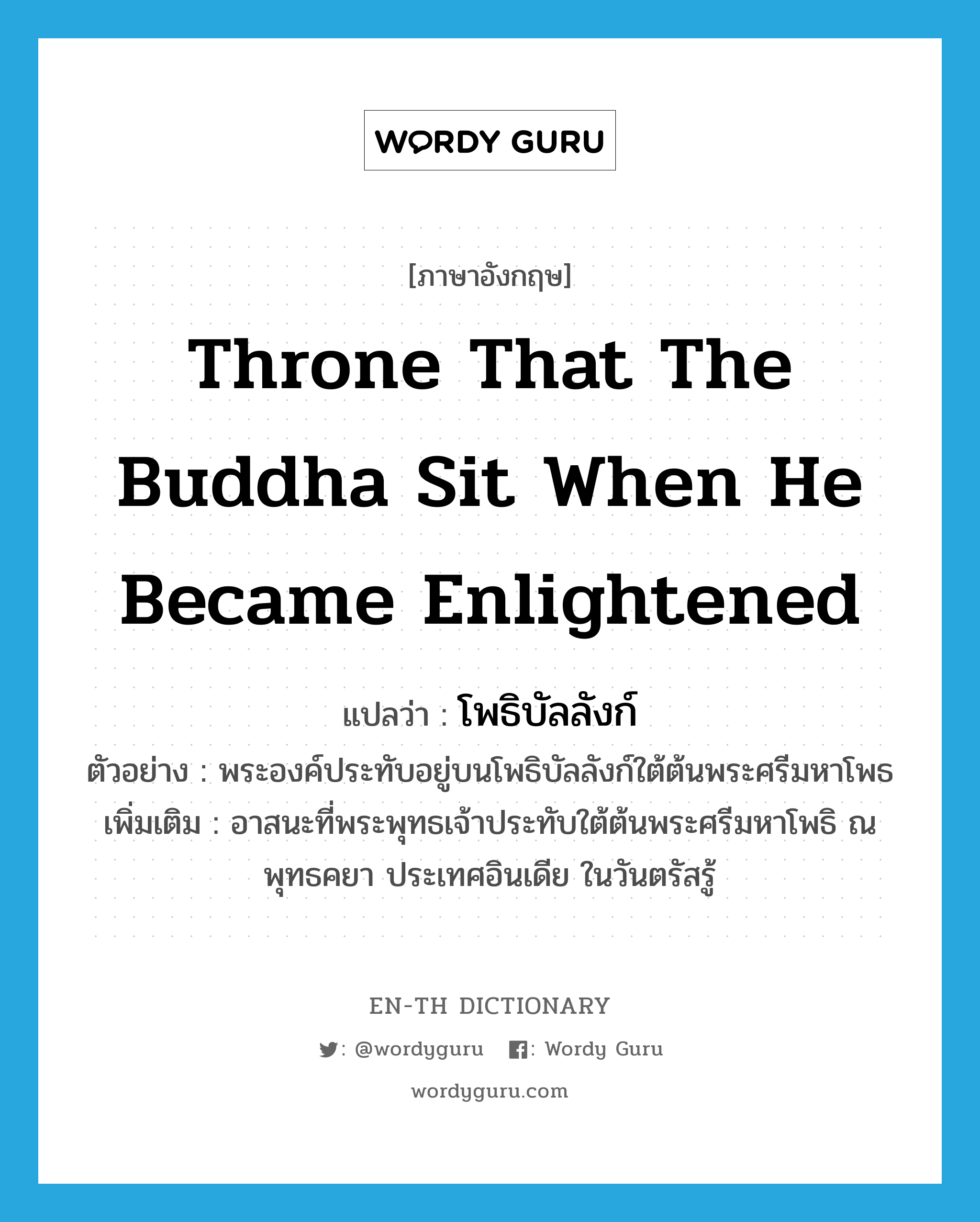 โพธิบัลลังก์ ภาษาอังกฤษ?, คำศัพท์ภาษาอังกฤษ โพธิบัลลังก์ แปลว่า throne that the Buddha sit when he became enlightened ประเภท N ตัวอย่าง พระองค์ประทับอยู่บนโพธิบัลลังก์ใต้ต้นพระศรีมหาโพธ เพิ่มเติม อาสนะที่พระพุทธเจ้าประทับใต้ต้นพระศรีมหาโพธิ ณ พุทธคยา ประเทศอินเดีย ในวันตรัสรู้ หมวด N