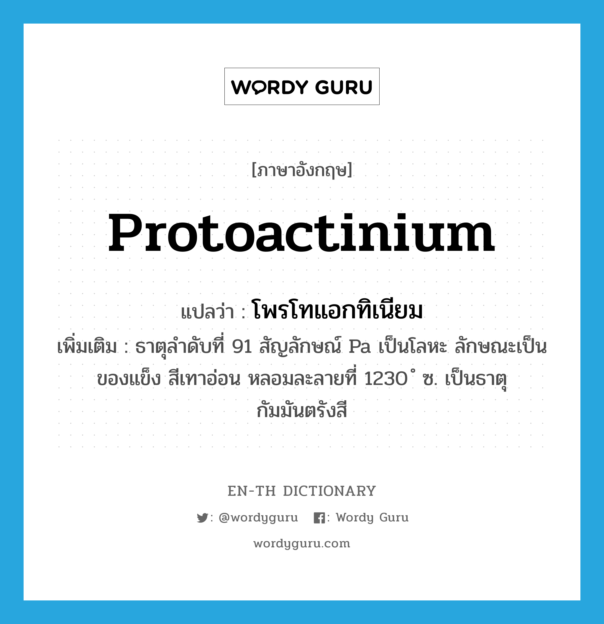 protoactinium แปลว่า?, คำศัพท์ภาษาอังกฤษ protoactinium แปลว่า โพรโทแอกทิเนียม ประเภท N เพิ่มเติม ธาตุลำดับที่ 91 สัญลักษณ์ Pa เป็นโลหะ ลักษณะเป็นของแข็ง สีเทาอ่อน หลอมละลายที่ 1230 ํ ซ. เป็นธาตุกัมมันตรังสี หมวด N