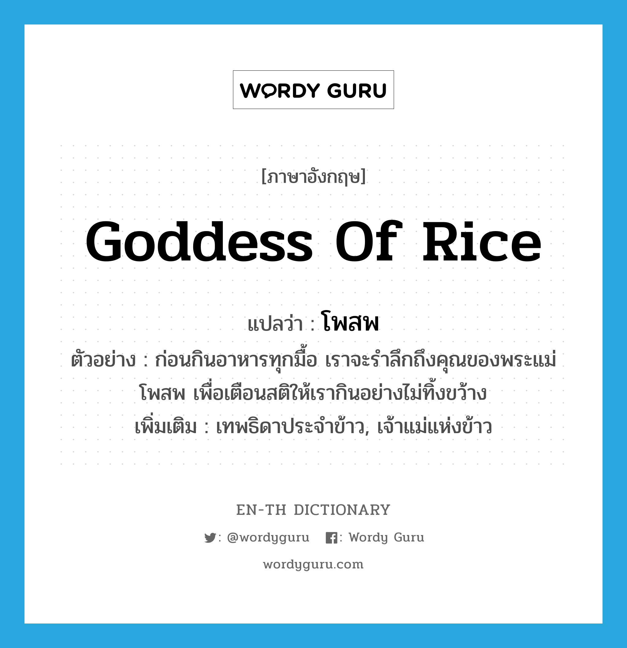 โพสพ ภาษาอังกฤษ?, คำศัพท์ภาษาอังกฤษ โพสพ แปลว่า goddess of rice ประเภท N ตัวอย่าง ก่อนกินอาหารทุกมื้อ เราจะรำลึกถึงคุณของพระแม่โพสพ เพื่อเตือนสติให้เรากินอย่างไม่ทิ้งขว้าง เพิ่มเติม เทพธิดาประจำข้าว, เจ้าแม่แห่งข้าว หมวด N