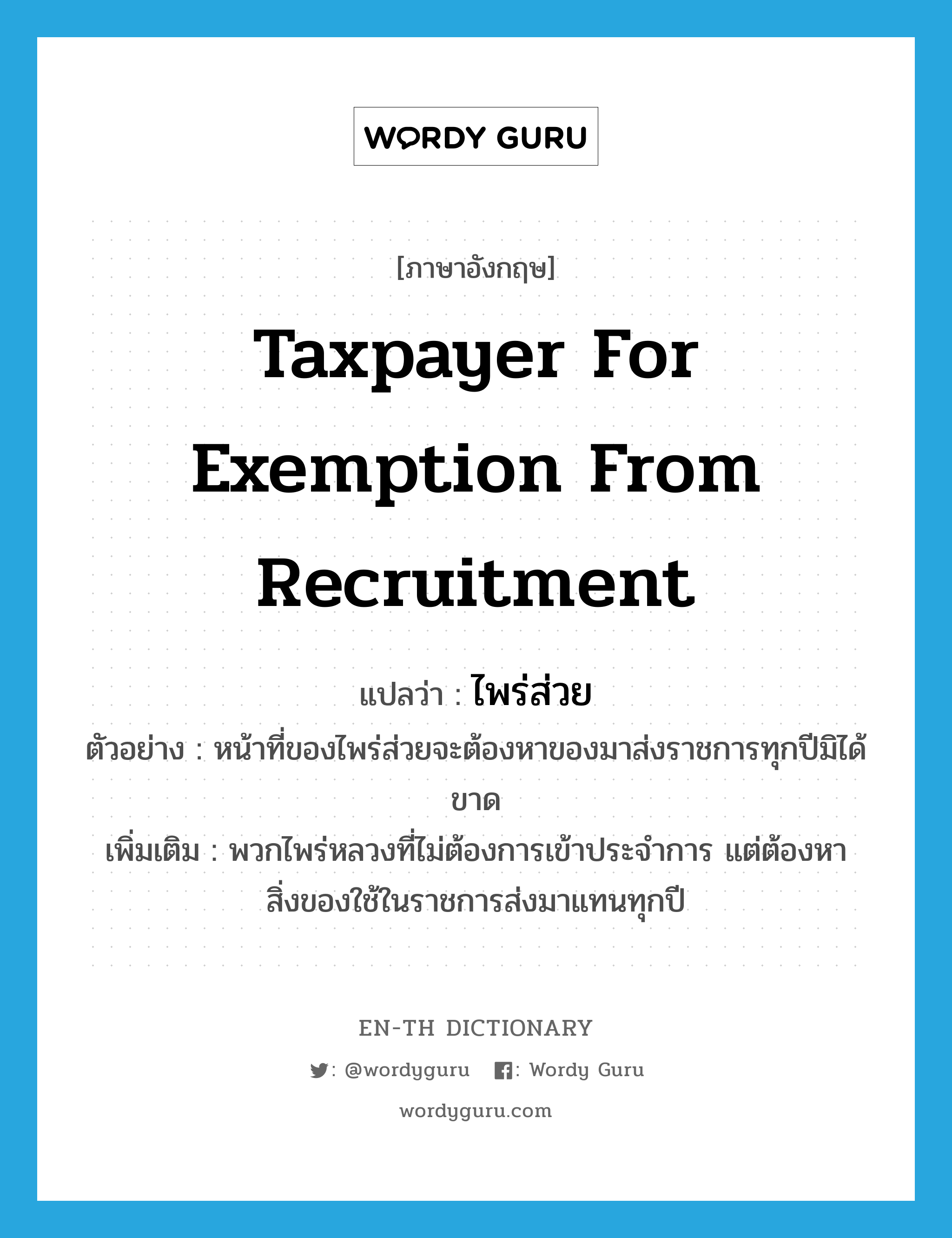 taxpayer for exemption from recruitment แปลว่า?, คำศัพท์ภาษาอังกฤษ taxpayer for exemption from recruitment แปลว่า ไพร่ส่วย ประเภท N ตัวอย่าง หน้าที่ของไพร่ส่วยจะต้องหาของมาส่งราชการทุกปีมิได้ขาด เพิ่มเติม พวกไพร่หลวงที่ไม่ต้องการเข้าประจำการ แต่ต้องหาสิ่งของใช้ในราชการส่งมาแทนทุกปี หมวด N