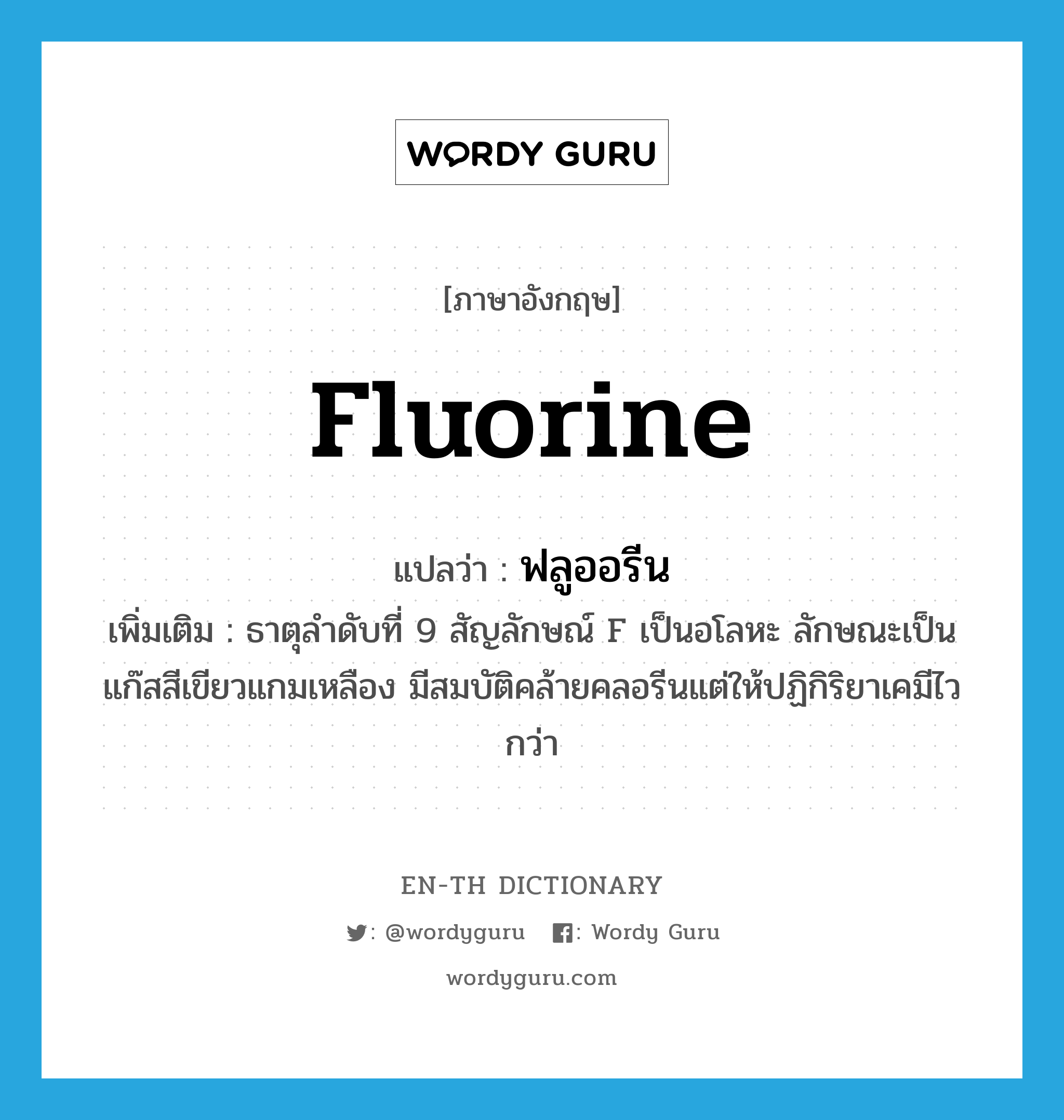 fluorine แปลว่า?, คำศัพท์ภาษาอังกฤษ fluorine แปลว่า ฟลูออรีน ประเภท N เพิ่มเติม ธาตุลำดับที่ 9 สัญลักษณ์ F เป็นอโลหะ ลักษณะเป็นแก๊สสีเขียวแกมเหลือง มีสมบัติคล้ายคลอรีนแต่ให้ปฏิกิริยาเคมีไวกว่า หมวด N