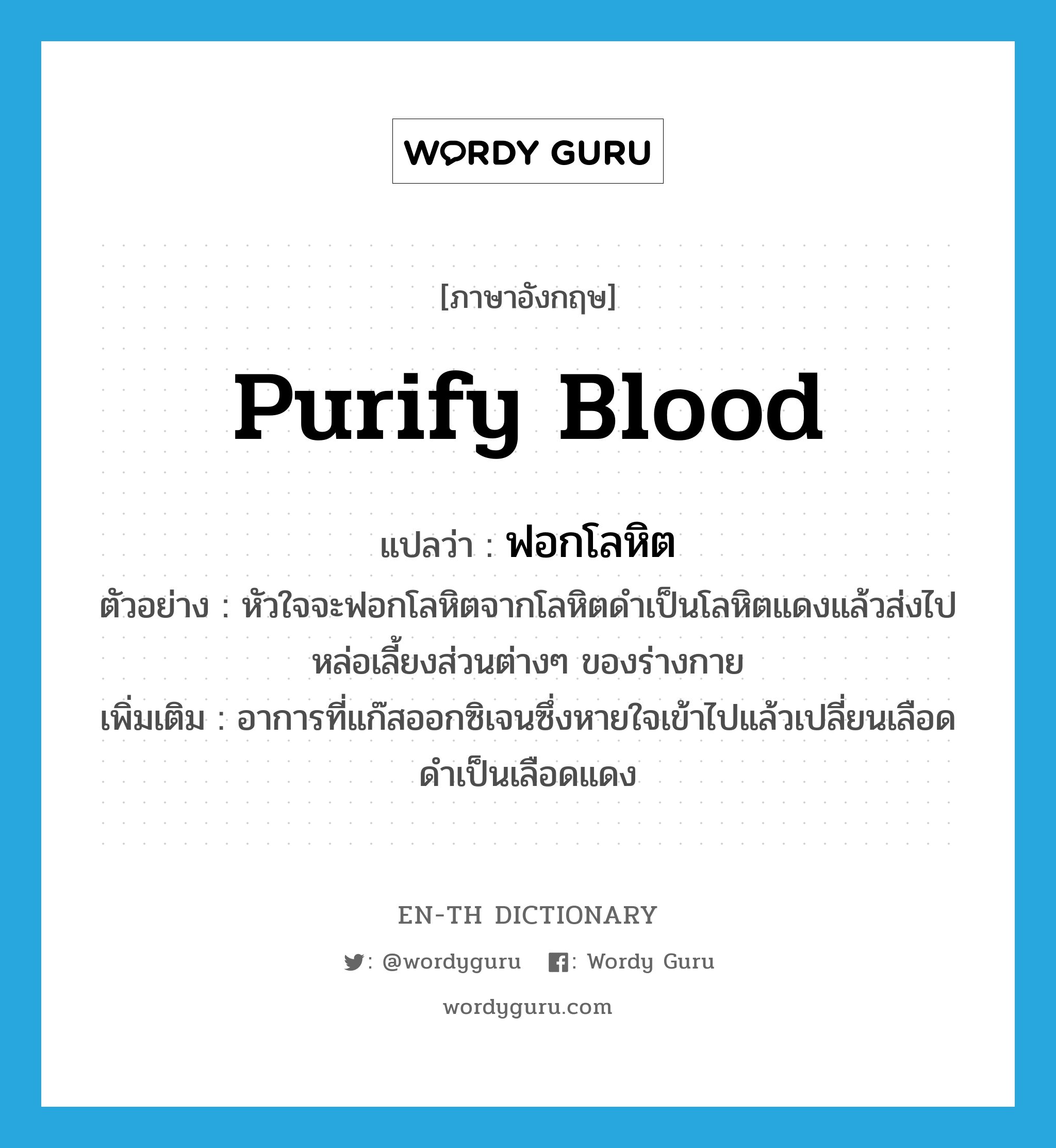 purify blood แปลว่า?, คำศัพท์ภาษาอังกฤษ purify blood แปลว่า ฟอกโลหิต ประเภท V ตัวอย่าง หัวใจจะฟอกโลหิตจากโลหิตดำเป็นโลหิตแดงแล้วส่งไปหล่อเลี้ยงส่วนต่างๆ ของร่างกาย เพิ่มเติม อาการที่แก๊สออกซิเจนซึ่งหายใจเข้าไปแล้วเปลี่ยนเลือดดำเป็นเลือดแดง หมวด V