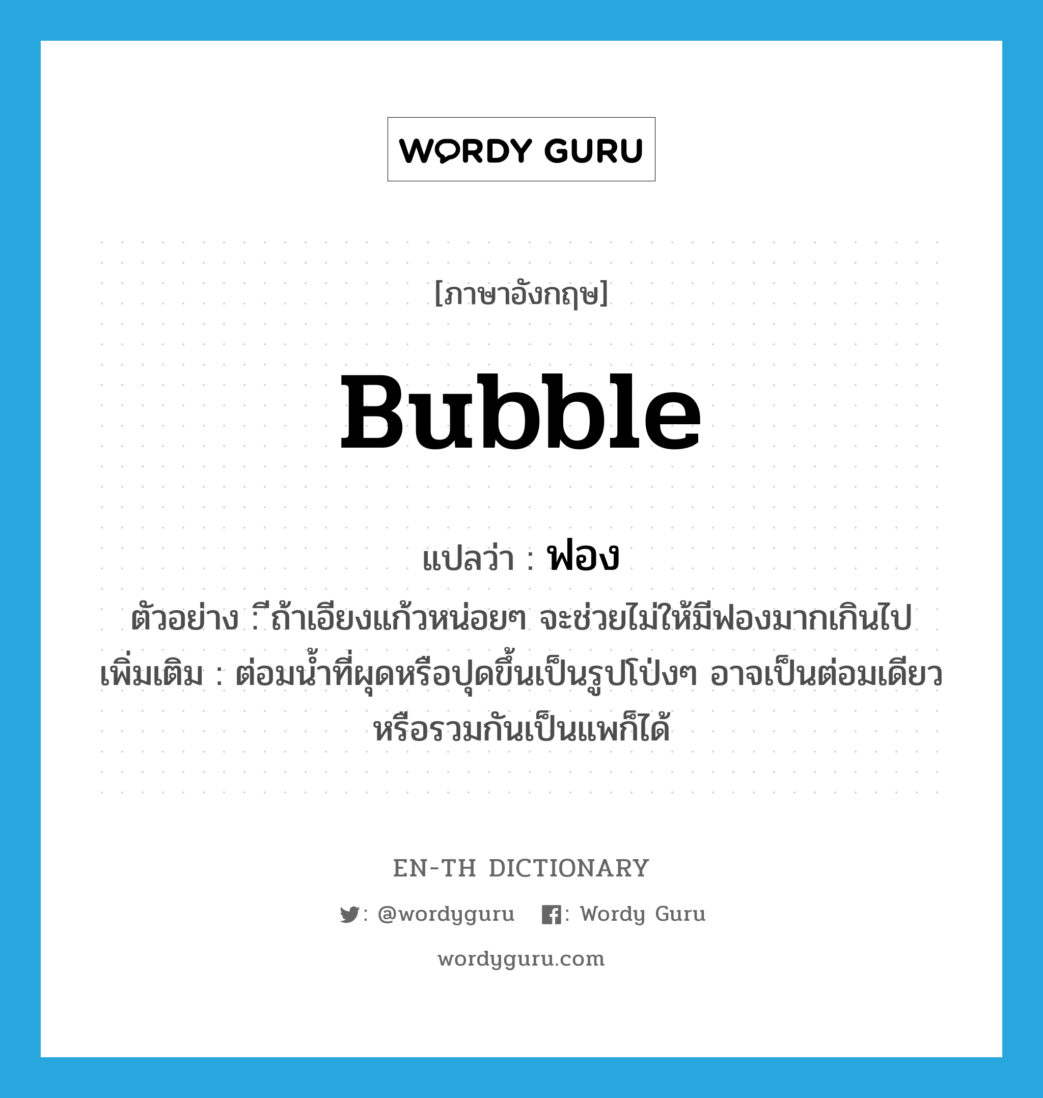 bubble แปลว่า?, คำศัพท์ภาษาอังกฤษ bubble แปลว่า ฟอง ประเภท N ตัวอย่าง ีถ้าเอียงแก้วหน่อยๆ จะช่วยไม่ให้มีฟองมากเกินไป เพิ่มเติม ต่อมน้ำที่ผุดหรือปุดขึ้นเป็นรูปโป่งๆ อาจเป็นต่อมเดียว หรือรวมกันเป็นแพก็ได้ หมวด N
