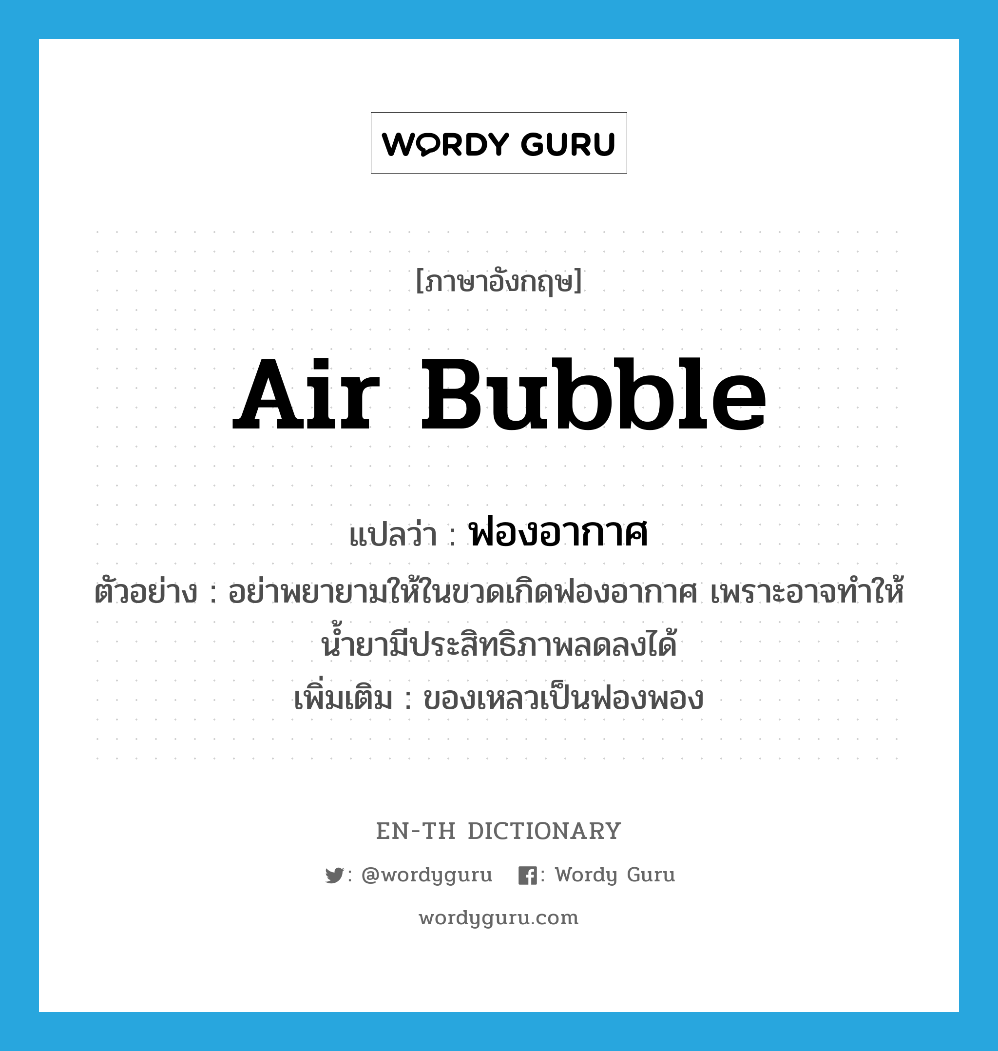 air bubble แปลว่า?, คำศัพท์ภาษาอังกฤษ air bubble แปลว่า ฟองอากาศ ประเภท N ตัวอย่าง อย่าพยายามให้ในขวดเกิดฟองอากาศ เพราะอาจทำให้น้ำยามีประสิทธิภาพลดลงได้ เพิ่มเติม ของเหลวเป็นฟองพอง หมวด N