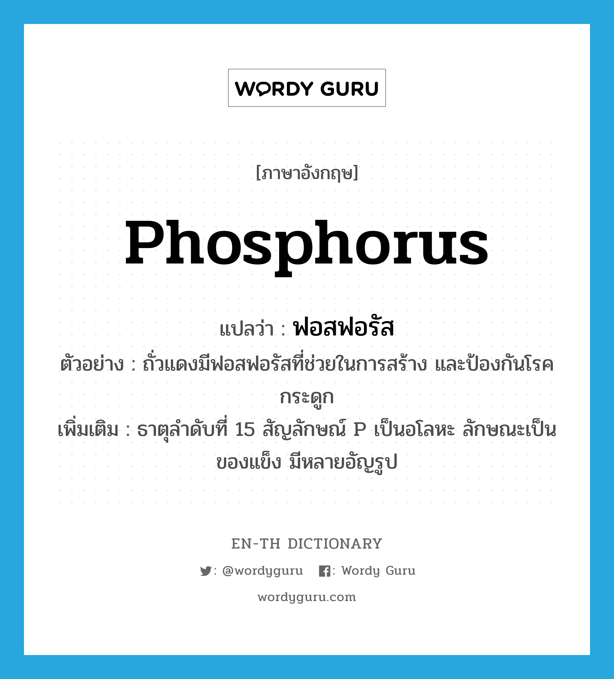 phosphorus แปลว่า?, คำศัพท์ภาษาอังกฤษ phosphorus แปลว่า ฟอสฟอรัส ประเภท N ตัวอย่าง ถั่วแดงมีฟอสฟอรัสที่ช่วยในการสร้าง และป้องกันโรคกระดูก เพิ่มเติม ธาตุลำดับที่ 15 สัญลักษณ์ P เป็นอโลหะ ลักษณะเป็นของแข็ง มีหลายอัญรูป หมวด N