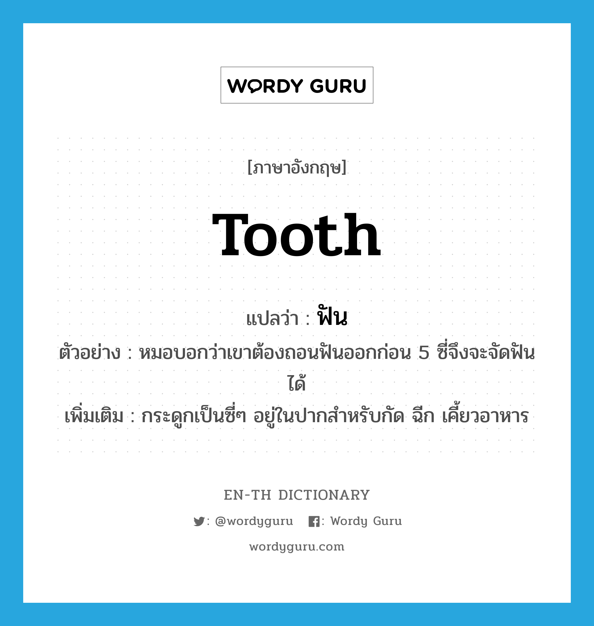 tooth แปลว่า?, คำศัพท์ภาษาอังกฤษ tooth แปลว่า ฟัน ประเภท N ตัวอย่าง หมอบอกว่าเขาต้องถอนฟันออกก่อน 5 ซี่จึงจะจัดฟันได้ เพิ่มเติม กระดูกเป็นซี่ๆ อยู่ในปากสำหรับกัด ฉีก เคี้ยวอาหาร หมวด N