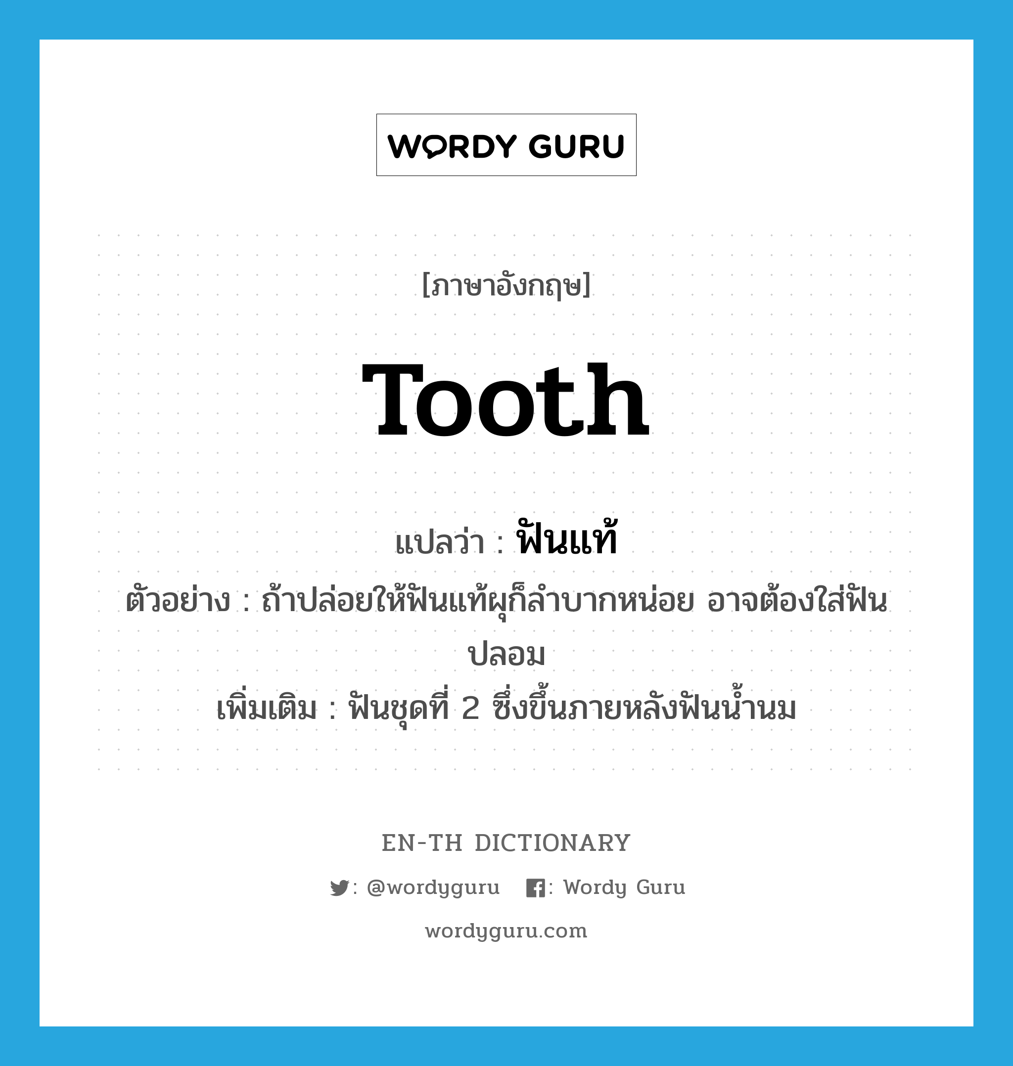 tooth แปลว่า?, คำศัพท์ภาษาอังกฤษ tooth แปลว่า ฟันแท้ ประเภท N ตัวอย่าง ถ้าปล่อยให้ฟันแท้ผุก็ลำบากหน่อย อาจต้องใส่ฟันปลอม เพิ่มเติม ฟันชุดที่ 2 ซึ่งขึ้นภายหลังฟันน้ำนม หมวด N
