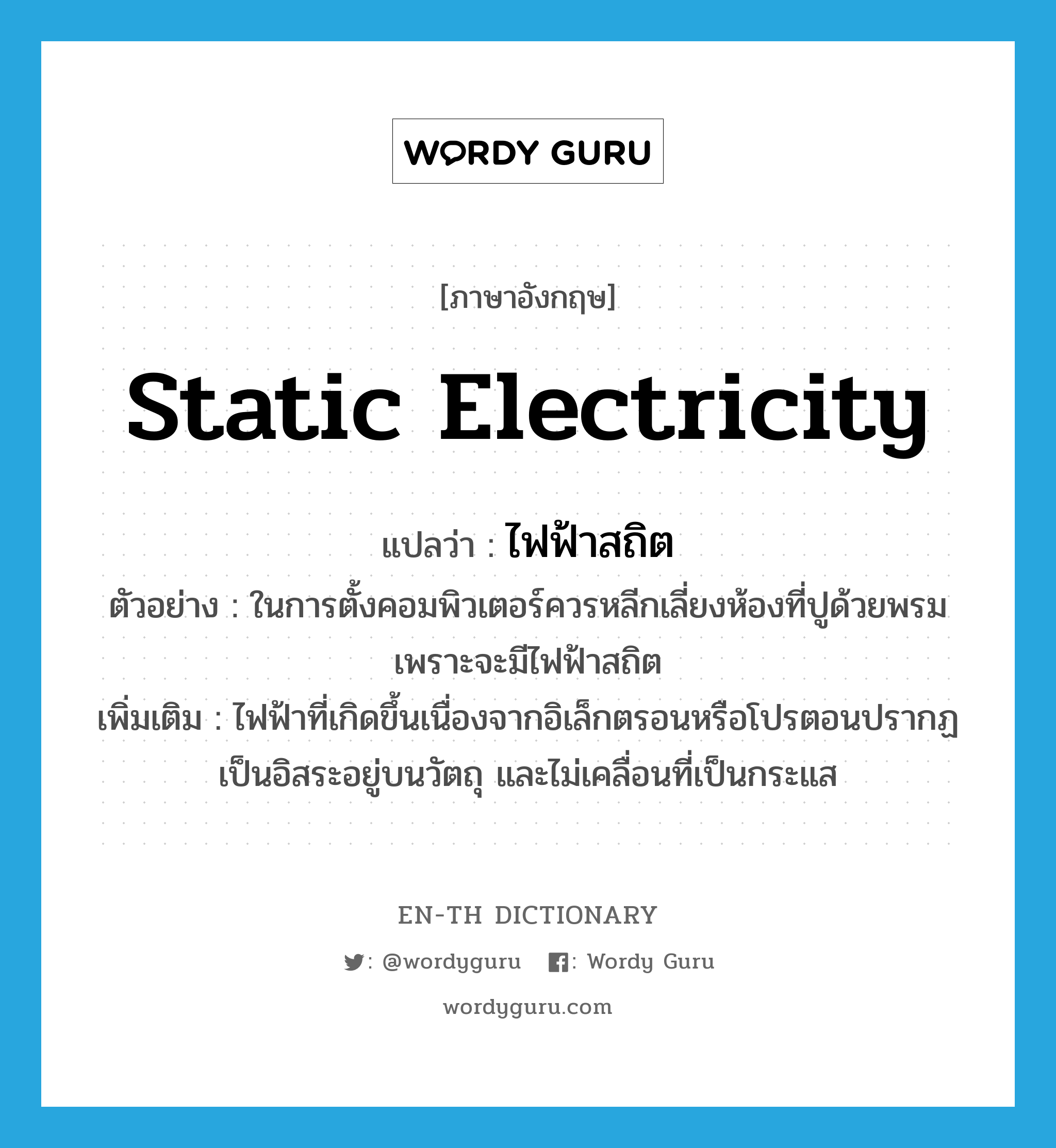 static electricity แปลว่า?, คำศัพท์ภาษาอังกฤษ static electricity แปลว่า ไฟฟ้าสถิต ประเภท N ตัวอย่าง ในการตั้งคอมพิวเตอร์ควรหลีกเลี่ยงห้องที่ปูด้วยพรม เพราะจะมีไฟฟ้าสถิต เพิ่มเติม ไฟฟ้าที่เกิดขึ้นเนื่องจากอิเล็กตรอนหรือโปรตอนปรากฏเป็นอิสระอยู่บนวัตถุ และไม่เคลื่อนที่เป็นกระแส หมวด N